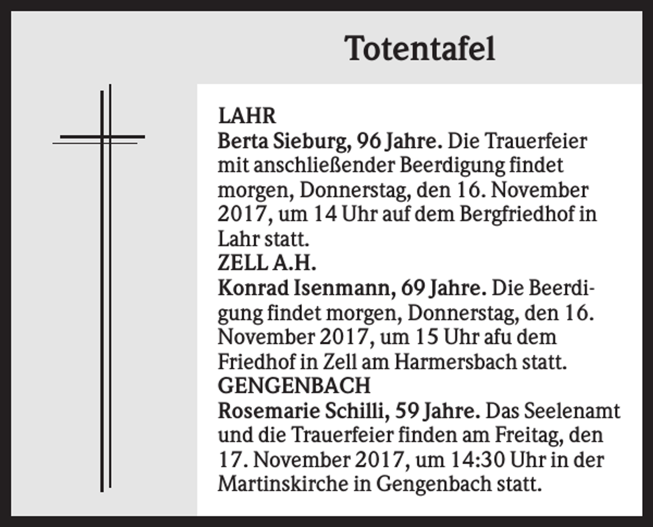<p>Totentafel<br />LAHR<br />Berta Sieburg, 96 Jahre. Die Trauerfeier<br />mit anschließender Beerdigung findet<br />morgen, Donnerstag, den 16. November<br />2017, um 14 Uhr auf dem Bergfriedhof in<br />Lahr statt.<br />ZELL A.H.<br />Konrad Isenmann, 69 Jahre. Die Beerdigung findet morgen, Donnerstag, den 16.<br />November 2017, um 15 Uhr afu dem<br />Friedhof in Zell am Harmersbach statt.<br />GENGENBACH<br />Rosemarie Schilli, 59 Jahre. Das Seelenamt<br />und die Trauerfeier finden am Freitag, den<br />17. November 2017, um 14:30 Uhr in der<br />Martinskirche in Gengenbach statt.</p>