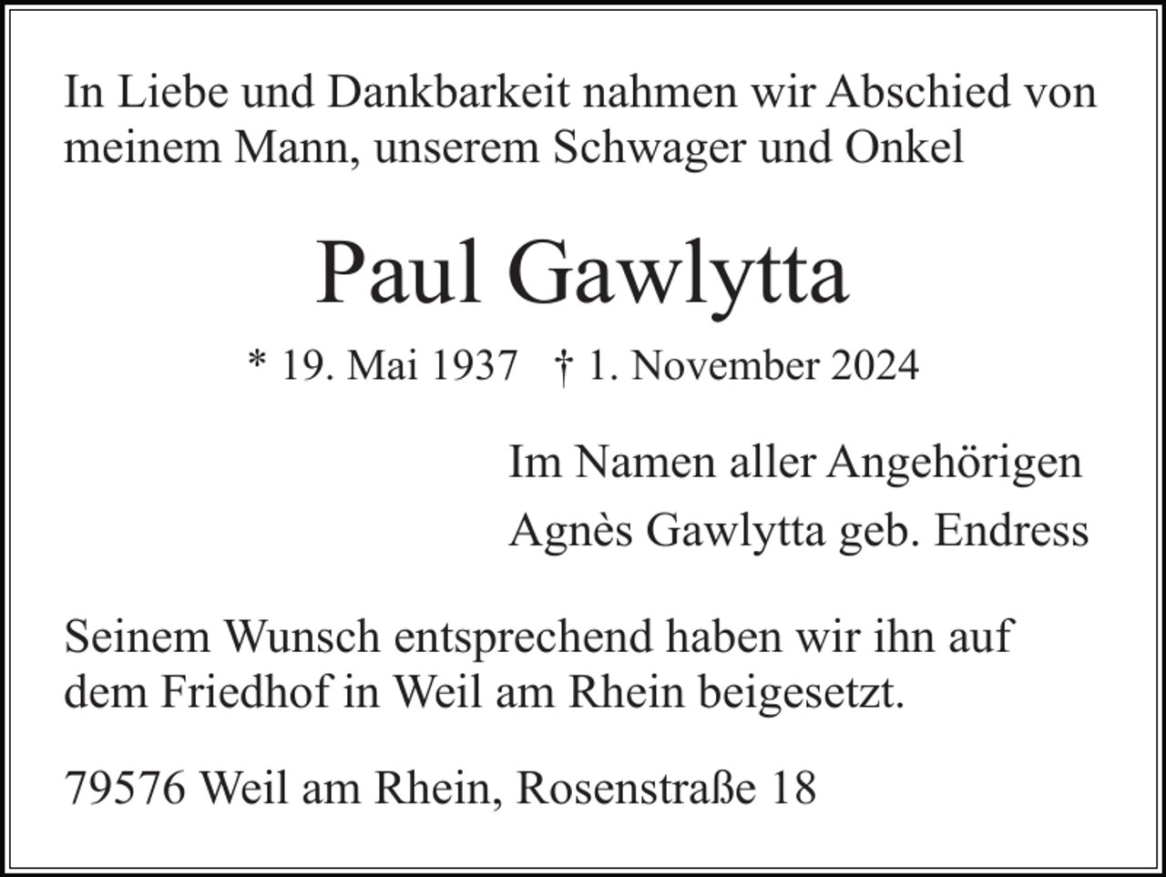 <p>In Liebe und Dankbarkeit nahmen wir Abschied von<br />meinem Mann, unserem Schwager und Onkel</p><p>Paul Gawlytta<br />* 19. Mai 1937 † 1. November 2024</p><p>Im Namen aller Angehörigen<br />Agnès Gawlytta geb. Endress<br />Seinem Wunsch entsprechend haben wir ihn auf<br />dem Friedhof in Weil am Rhein beigesetzt.<br />79576 Weil am Rhein, Rosenstraße 18</p>