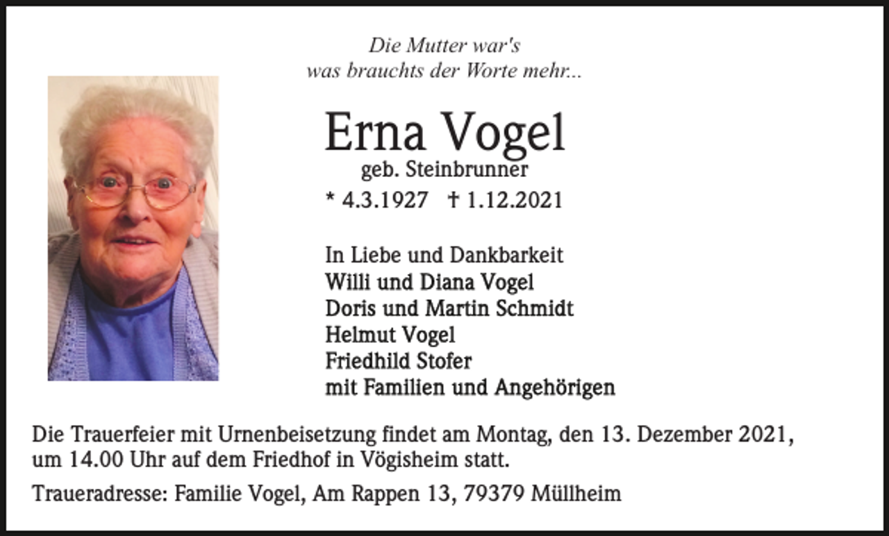 <p>Die Mutter war's<br />was brauchts der Worte mehr...</p><p>Erna<br />Vogel<br />geb. Steinbrunner<br />* 4.3.1927 † 1.12.2021<br />In Liebe und Dankbarkeit</p><p>Die Trauerfeier mit Urnenbeisetzung findet am Montag, den 13. Dezember 2021,<br />um 14.00 Uhr auf dem Friedhof in Vögisheim statt.<br />Traueradresse: Familie Vogel, Am Rappen 13, 79379 Müllheim</p>