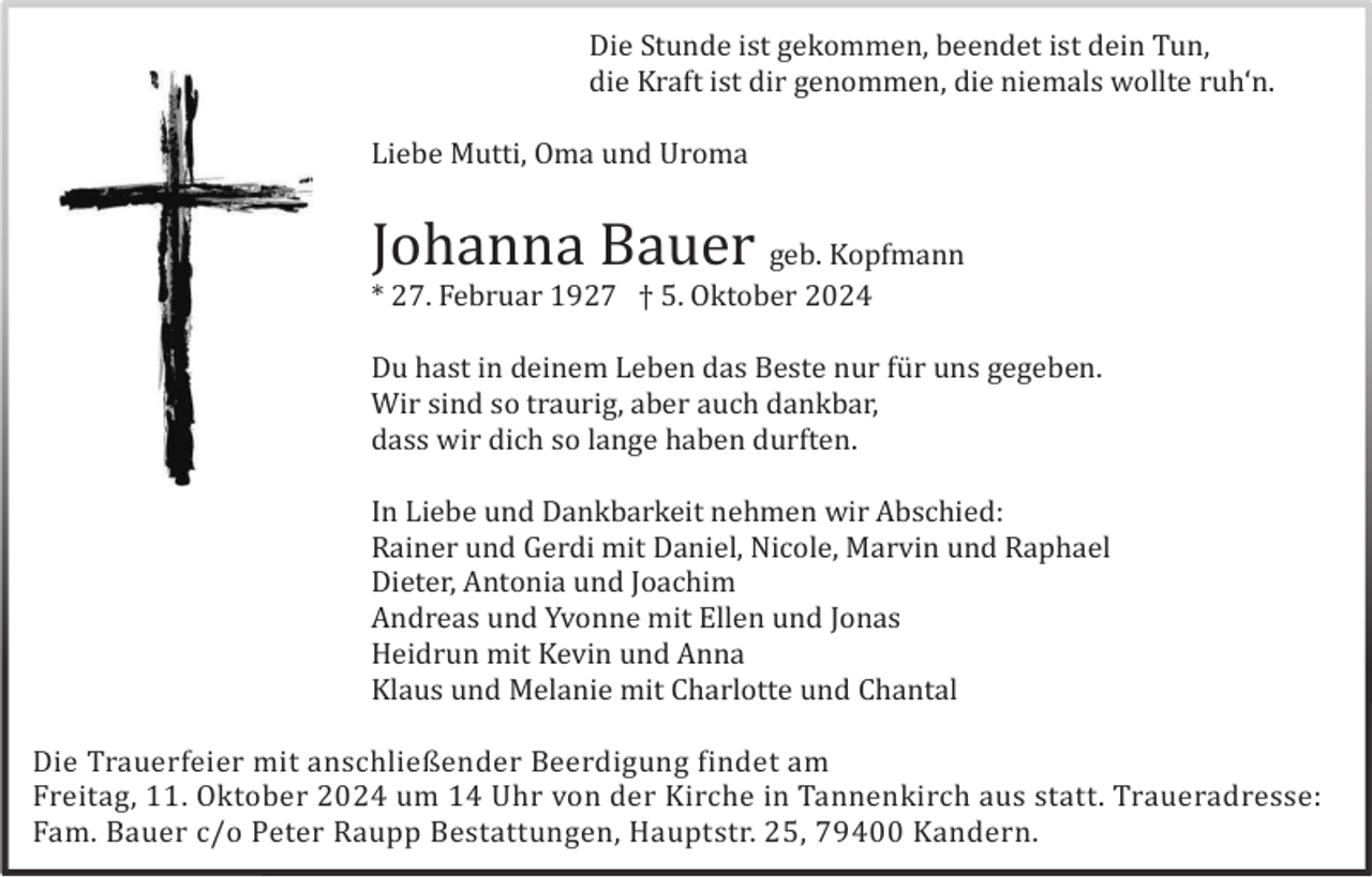 <p>Die Stunde ist gekommen, beendet ist dein Tun,<br />die Kraft ist dir genommen, die niemals wollte ruh‘n.<br />Liebe Mutti, Oma und Uroma</p><p>Johanna Bauer geb. Kopfmann<br />* 27. Februar 1927 † 5. Oktober 2024<br />Du hast in deinem Leben das Beste nur fü r uns gegeben.<br />Wir sind so traurig, aber auch dankbar,<br />dass wir dich so lange haben durften.<br />In Liebe und Dankbarkeit nehmen wir Abschied:<br />Rainer und Gerdi mit Daniel, Nicole, Marvin und Raphael<br />Dieter, Antonia und Joachim<br />Andreas und Yvonne mit Ellen und Jonas<br />Heidrun mit Kevin und Anna<br />Klaus und Melanie mit Charlotte und Chantal<br />Die Trauerfeier mit anschließender Beerdigung findet am<br />Freitag, 11. Oktober 2024 um 14 Uhr von der Kirche in Tannenkirch aus statt. Traueradresse:<br />Fam. Bauer c/o Peter Raupp Bestattungen, Hauptstr. 25, 79400 Kandern.</p>