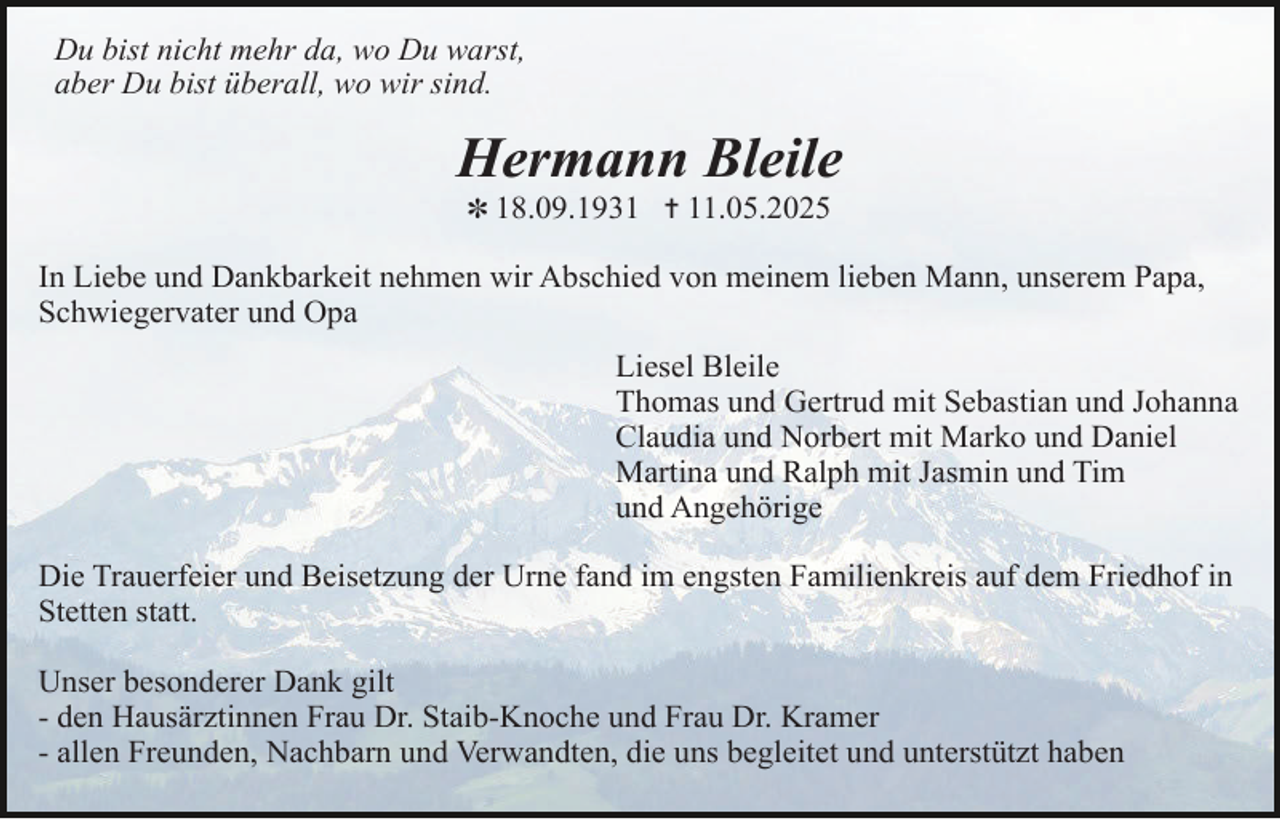 <p>Du bist nicht mehr da, wo Du warst,<br />aber Du bist überall, wo wir sind.</p><p>Hermann Bleile<br />✽ 18.09.1931 ✝ 11.05.2025</p><p>In Liebe und Dankbarkeit nehmen wir Abschied von meinem lieben Mann, unserem Papa,<br />Schwiegervater und Opa<br />Liesel Bleile<br />Thomas und Gertrud mit Sebastian und Johanna<br />Claudia und Norbert mit Marko und Daniel<br />Martina und Ralph mit Jasmin und Tim<br />und Angehörige<br />Die Trauerfeier und Beisetzung der Urne fand im engsten Familienkreis auf dem Friedhof in<br />Stetten statt.<br />Unser besonderer Dank gilt<br />- den Hausärztinnen Frau Dr. Staib-Knoche und Frau Dr. Kramer<br />- allen Freunden, Nachbarn und Verwandten, die uns begleitet und unterstützt haben</p>