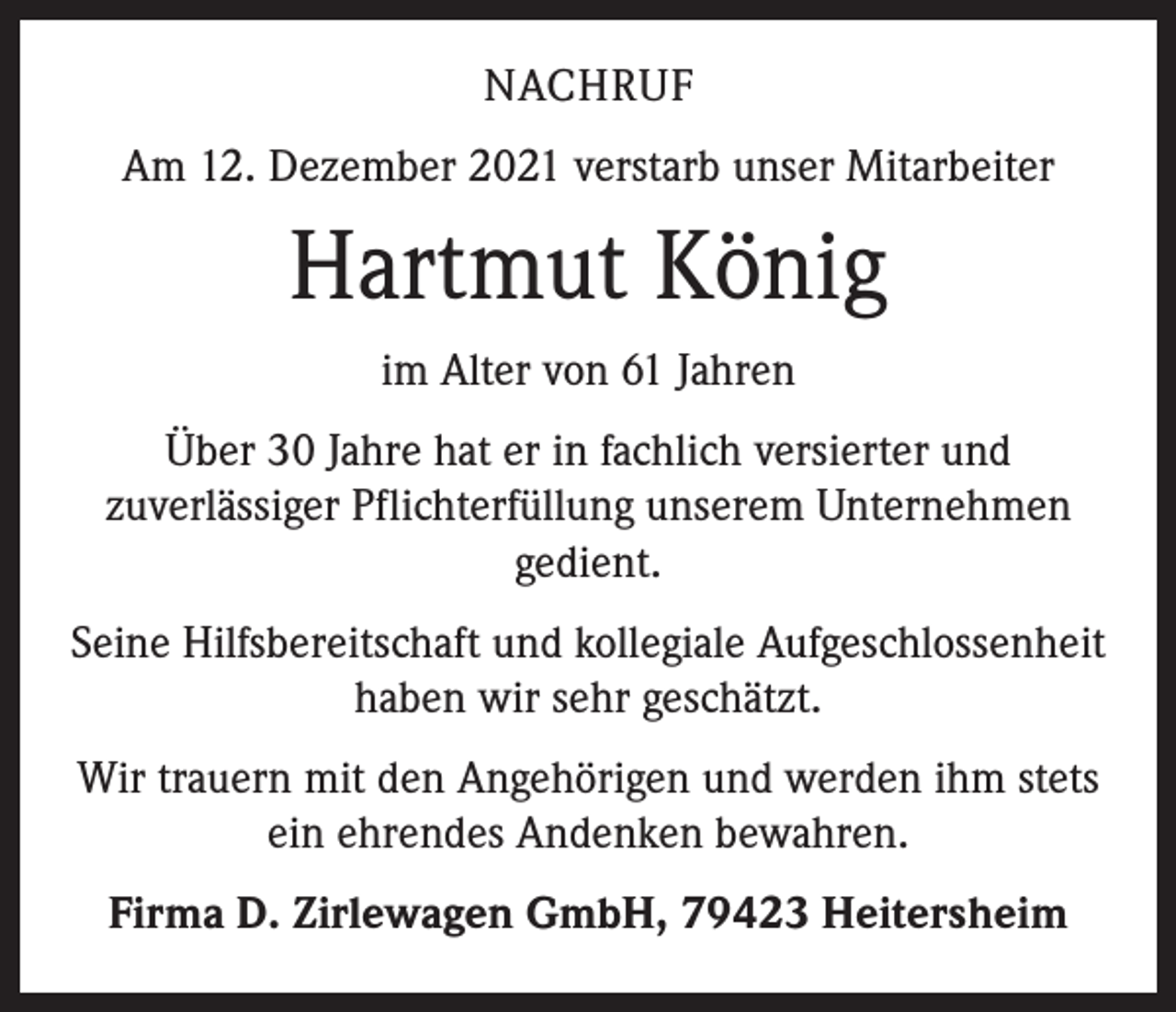 <p>NACHRUF<br />Am 12. Dezember 2021 verstarb unser Mitarbeiter</p><p>Hartmut König<br />im Alter von 61 Jahren<br />Über 30 Jahre hat er in fachlich versierter und<br />zuverlässiger Pflichterfüllung unserem Unternehmen<br />gedient.<br />Seine Hilfsbereitschaft und kollegiale Aufgeschlossenheit<br />haben wir sehr geschätzt.<br />Wir trauern mit den Angehörigen und werden ihm stets<br />ein ehrendes Andenken bewahren.<br />Firma D. Zirlewagen GmbH, 79423 Heitersheim</p>