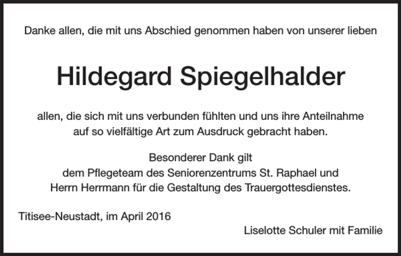 <p>Danke allen, die mit uns Abschied genommen haben von unserer lieben</p><p>Hildegard Spiegelhalder<br />allen, die sich mit uns verbunden fühlten und uns ihre Anteilnahme<br />auf so vielfältige Art zum Ausdruck gebracht haben.<br />Besonderer Dank gilt<br />dem Pflegeteam des Seniorenzentrums St. Raphael und<br />Herrn Herrmann für die Gestaltung des Trauergottesdienstes.<br />Titisee-Neustadt, im April 2016<br />Liselotte Schuler mit Familie</p>