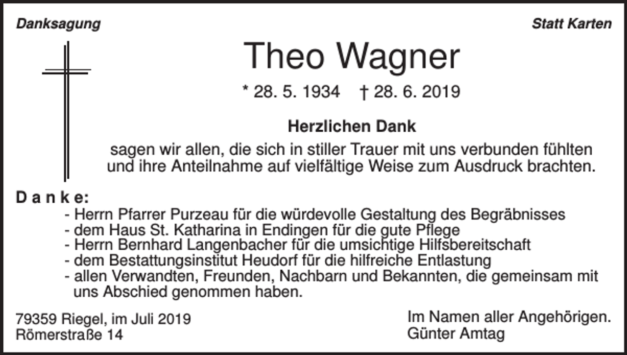 <p>Danksagung</p><p>Statt Karten</p><p>Theo Wagner<br />* 28. 5. 1934</p><p>† 28. 6. 2019</p><p>Herzlichen Dank<br />sagen wir allen, die sich in stiller Trauer mit uns verbunden fühlten<br />und ihre Anteilnahme auf vielfältige Weise zum Ausdruck brachten.<br />D a n k e:<br />- Herrn Pfarrer Purzeau für die würdevolle Gestaltung des Begräbnisses<br />- dem Haus St. Katharina in Endingen für die gute Pflege<br />- Herrn Bernhard Langenbacher für die umsichtige Hilfsbereitschaft<br />- dem Bestattungsinstitut Heudorf für die hilfreiche Entlastung<br />- allen Verwandten, Freunden, Nachbarn und Bekannten, die gemeinsam mit<br />uns Abschied genommen haben.<br />79359 Riegel, im Juli 2019<br />Römerstraße 14</p><p>Im Namen aller Angehörigen.<br />Günter Amtag</p>