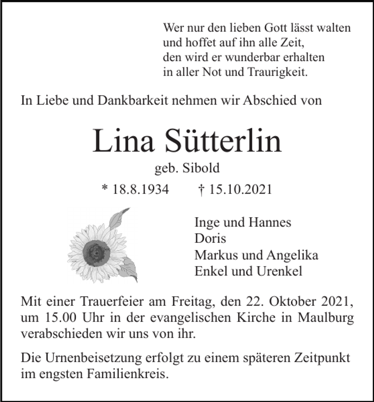 <p>Wer nur den lieben Gott lässt walten<br />und hoffet auf ihn alle Zeit,<br />den wird er wunderbar erhalten<br />in aller Not und Traurigkeit.</p><p>In Liebe und Dankbarkeit nehmen wir Abschied von</p><p>Lina Sütterlin<br />geb. Sibold<br />* 18.8.1934<br />† 15.10.2021<br />Inge und Hannes<br />Doris<br />Markus und Angelika<br />Enkel und Urenkel<br />Mit einer Trauerfeier am Freitag, den 22. Oktober 2021,<br />um 15.00 Uhr in der evangelischen Kirche in Maulburg<br />verabschieden wir uns von ihr.<br />Die Urnenbeisetzung erfolgt zu einem späteren Zeitpunkt<br />im engsten Familienkreis.</p>
