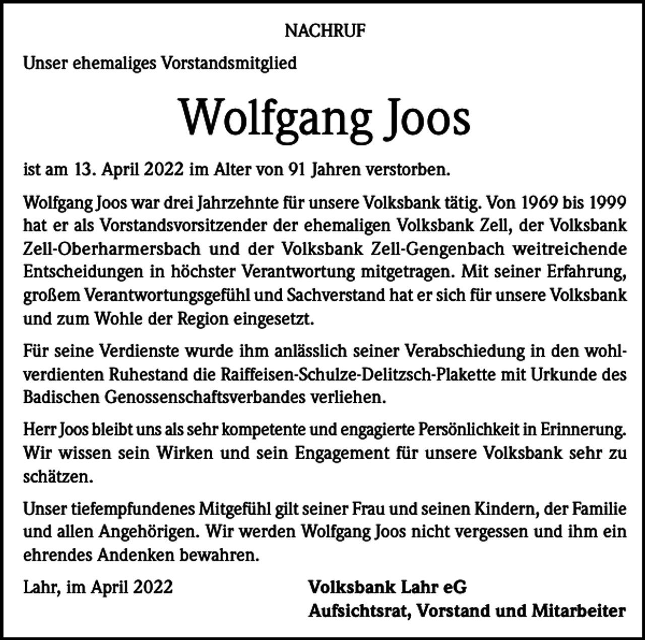 <p>NACHRUF<br />Unser ehemaliges Vorstandsmitglied</p><p>Wolfgang Joos<br />ist am 13. April 2022 im Alter von 91 Jahren verstorben.<br />Wolfgang Joos war drei Jahrzehnte für unsere Volksbank tätig. Von 1969 bis 1999<br />hat er als Vorstandsvorsitzender der ehemaligen Volksbank Zell, der ­Volksbank<br />Zell-Oberharmersbach und der Volksbank Zell-Gengenbach weitreichende<br />­Entscheidungen in höchster Verantwortung mitgetragen. Mit seiner Erfahrung,<br />großem Verantwortungsgefühl und Sachverstand hat er sich für unsere Volksbank<br />und zum Wohle der Region eingesetzt.<br />Für seine Verdienste wurde ihm anlässlich seiner Verabschiedung in den wohlverdienten Ruhestand die Raiffeisen-Schulze-Delitzsch-Plakette mit Urkunde des<br />Badischen Genossenschaftsverbandes verliehen.<br />Herr Joos bleibt uns als sehr kompetente und engagierte Persönlichkeit in Erinnerung.<br />Wir wissen sein Wirken und sein Engagement für unsere Volksbank sehr zu<br />schätzen.<br />Unser tiefempfundenes Mitgefühl gilt seiner Frau und seinen Kindern, der Familie<br />und allen Angehörigen. Wir werden Wolfgang Joos nicht vergessen und ihm ein<br />ehrendes Andenken bewahren.<br />Lahr, im April 2022</p><p>Volksbank Lahr eG<br />Aufsichtsrat, Vorstand und Mitarbeiter</p>