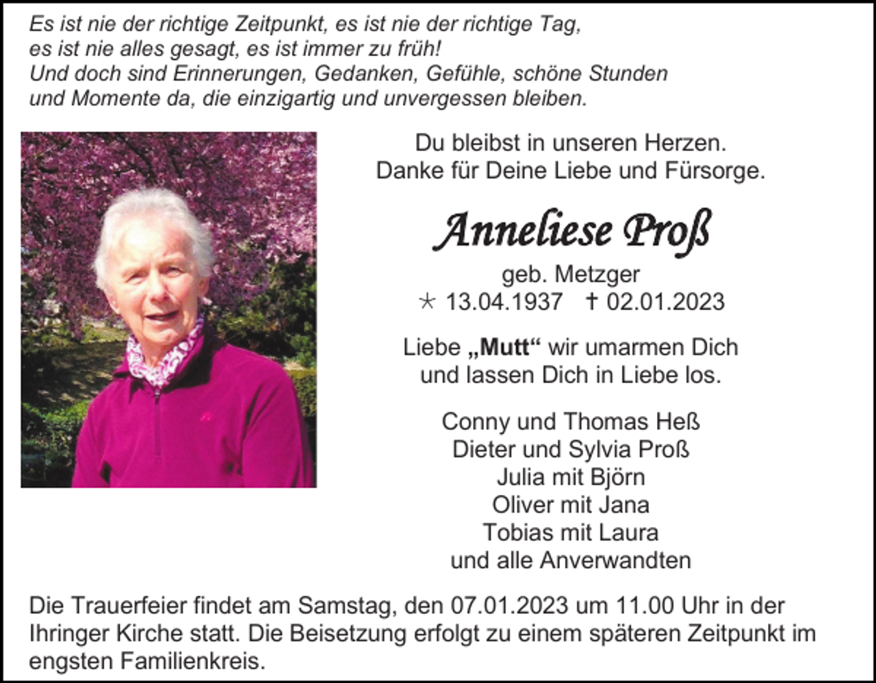 <p>Es ist nie der richtige Zeitpunkt, es ist nie der richtige Tag,<br />es ist nie alles gesagt, es ist immer zu früh!<br />Und doch sind Erinnerungen, Gedanken, Gefühle, schöne Stunden<br />und Momente da, die einzigartig und unvergessen bleiben.</p><p>Du bleibst in unseren Herzen.<br />Danke für Deine Liebe und Fürsorge.</p><p>Anneliese Proß<br />geb. Metzger<br /> 13.04.1937  02.01.2023<br />Liebe „Mutt“ wir umarmen Dich<br />und lassen Dich in Liebe los.<br />Conny und Thomas Heß<br />Dieter und Sylvia Proß<br />Julia mit Björn<br />Oliver mit Jana<br />Tobias mit Laura<br />und alle Anverwandten<br />Die Trauerfeier findet am Samstag, den 07.01.2023 um 11.00 Uhr in der<br />Ihringer Kirche statt. Die Beisetzung erfolgt zu einem späteren Zeitpunkt im<br />engsten Familienkreis.</p>