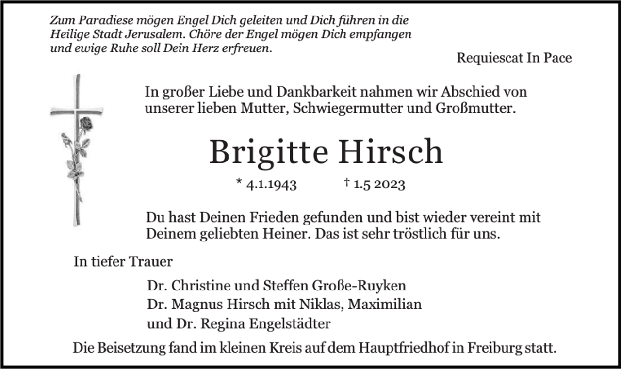 <p>Zum Paradiese mögen Engel Dich geleiten und Dich führen in die<br />Heilige Stadt Jerusalem. Chöre der Engel mögen Dich empfangen<br />und ewige Ruhe soll Dein Herz erfreuen.</p><p>Requiescat In Pace</p><p>In großer Liebe und Dankbarkeit nahmen wir Abschied von<br />unserer lieben Mutter, Schwiegermutter und Großmutter.</p><p>Brigitte Hirsch<br />* 4.1.1943</p><p>† 1.5 2023</p><p>Du hast Deinen Frieden gefunden und bist wieder vereint mit<br />Deinem geliebten Heiner. Das ist sehr tröstlich für uns.<br />In tiefer Trauer<br />Dr. Christine und Steffen Große-Ruyken<br />Dr. Magnus Hirsch mit Niklas, Maximilian<br />und Dr. Regina Engelstädter<br />Die Beisetzung fand im kleinen Kreis auf dem Hauptfriedhof in Freiburg statt.</p>