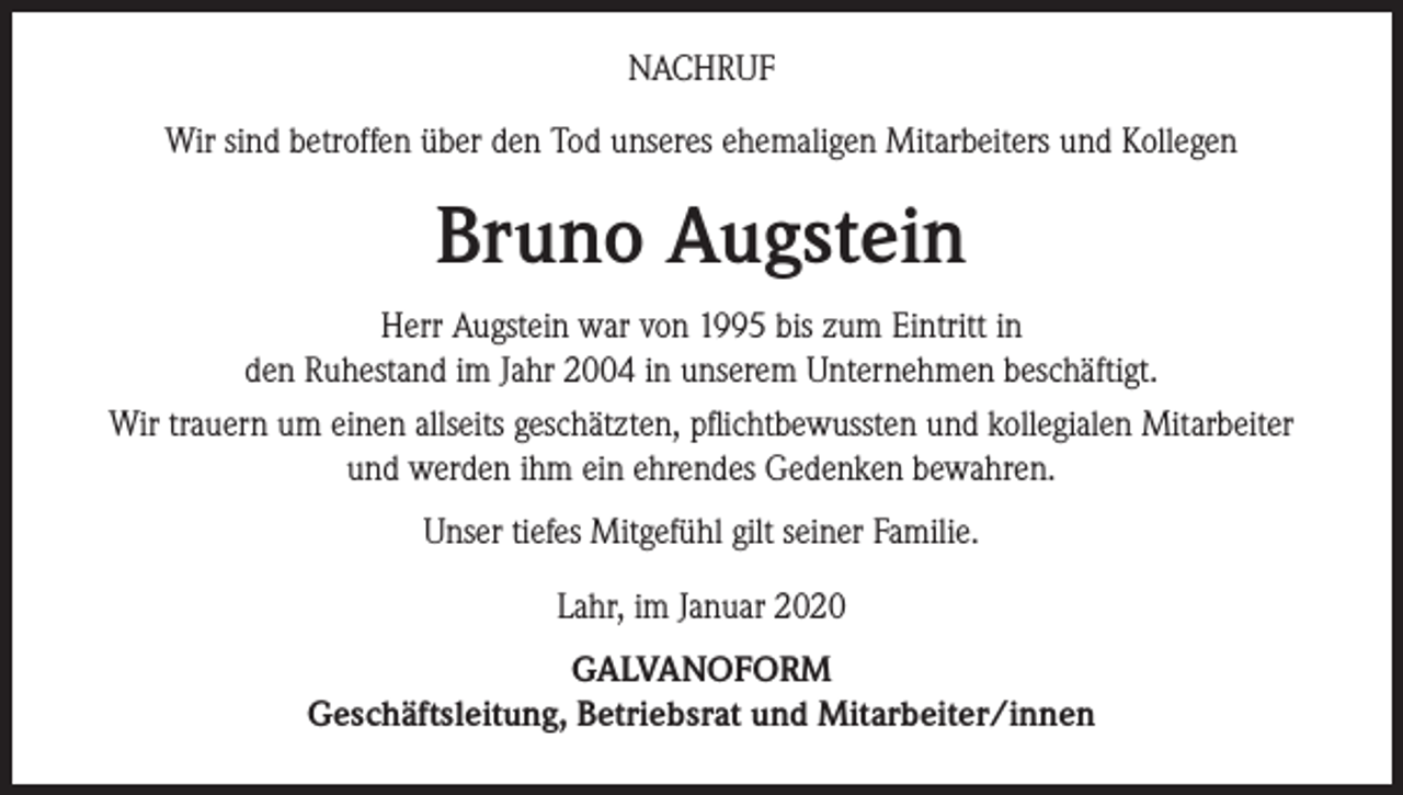 <p>NACHRUF<br />Wir sind betroffen über den Tod unseres ehemaligen Mitarbeiters und Kollegen</p><p>Bruno Augstein<br />Herr Augstein war von 1995 bis zum Eintritt in<br />den Ruhestand im Jahr 2004 in unserem Unternehmen beschäftigt.<br />Wir trauern um einen allseits geschätzten, pflichtbewussten und kollegialen Mitarbeiter<br />und werden ihm ein ehrendes Gedenken bewahren.<br />Unser tiefes Mitgefühl gilt seiner Familie.<br />Lahr, im Januar 2020<br />GALVANOFORM<br />Geschäftsleitung, Betriebsrat und Mitarbeiter/innen</p>