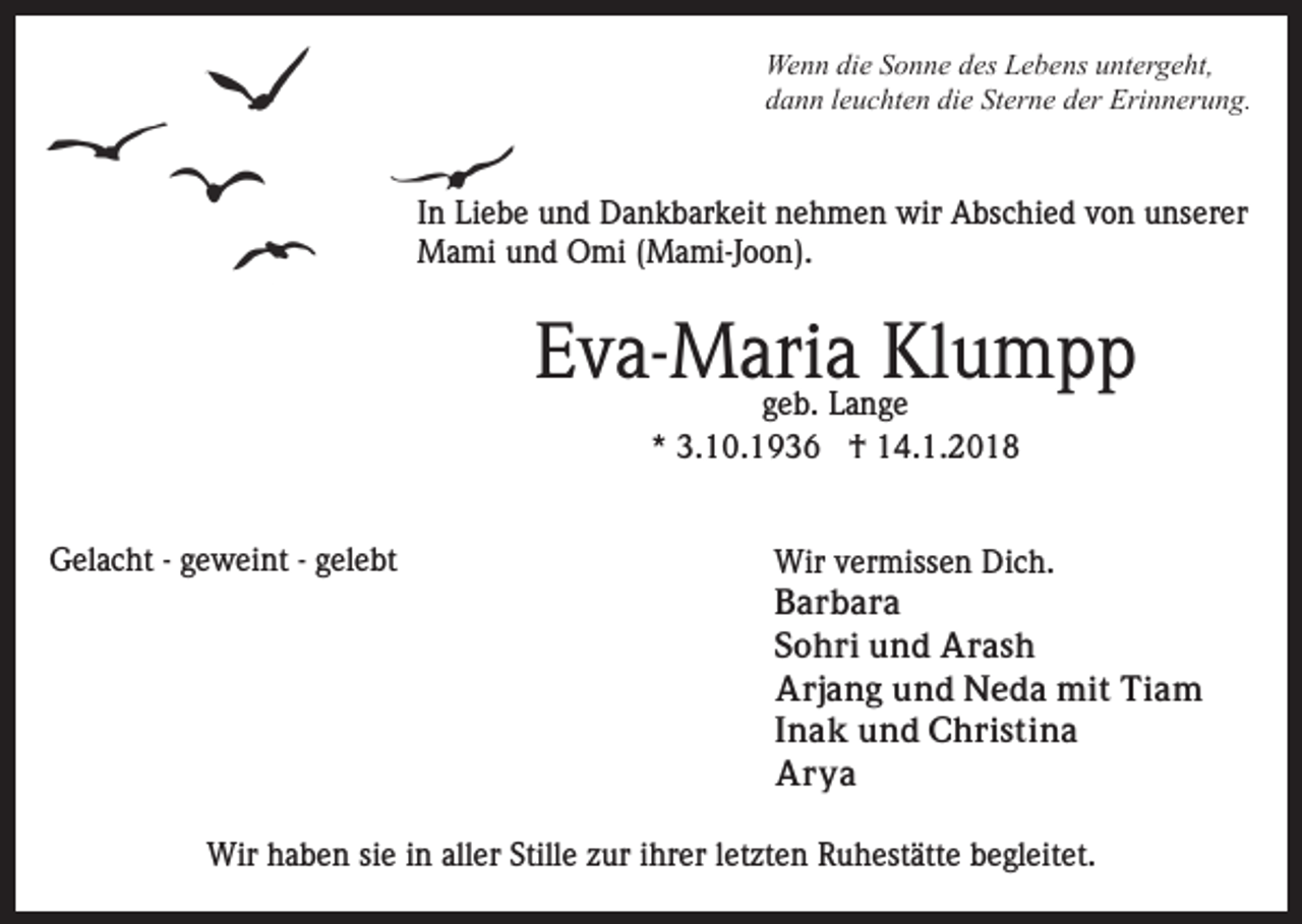 <p>We n n didie<br />e S Sonne<br />o n n e d des<br />es LLebens<br />e b e ns uuntergeht,<br />nt er g e ht,<br />Wenn<br />dann<br />die<br />Sterne<br />d a n n lleuchten<br />e u c ht e n di<br />e St<br />er n e dder<br />er Erinnerung.<br />Eri n n er u n g.</p><p>IInn Liebe<br />Li e b e und<br />u n d Dankbarkeit<br />D a n k b ar k eit nehmen<br />n e h m e n wir<br />wir Abschied<br />A bs c hi e d von<br />v o n unserer<br />u ns er er<br />Mami<br />M a mi u und<br />n d OOmi<br />mi ( (Mami-Joon).<br />M a mi-J o o n).</p><p>EEva-Maria<br />v a- M ari<br />aL a n gKlumpp<br />Kle u m p p<br />ggeb.<br />e b. Lange<br />** 3.10.1936<br />3. 1 0. 1 9 3 6 †<br />† 14.1.2018<br />1 4. 1. 2 0 1 8</p><p>GGelacht<br />el a c ht - - ggeweint<br />e w ei nt - -ggelebt<br />el e b t</p><p>Wir<br />er miss e n DiDich.<br />c h.<br />Wirv vermissen<br />BBarbara<br />ar b ar a<br />SSohri<br />o h ri und<br />u n d Arash<br />Ar as h<br />AArjang<br />rj a n g uund<br />n d Neda<br />N e d a mit<br />mi t Tiam<br />Ti a m<br />IInak<br />n a k und<br />u n d Christina<br />C h ri s ti n a<br />AArya<br />r ya</p><p>Wirh haben<br />Wir<br />a b e n sisie<br />e i ninallaller<br />er StStille<br />ill e zur<br />z ur iihrer<br />hr er lletzten<br />et zt e n Ruhestätte<br />R u hest ätt e begleitet.<br />b e gl eit et.</p>