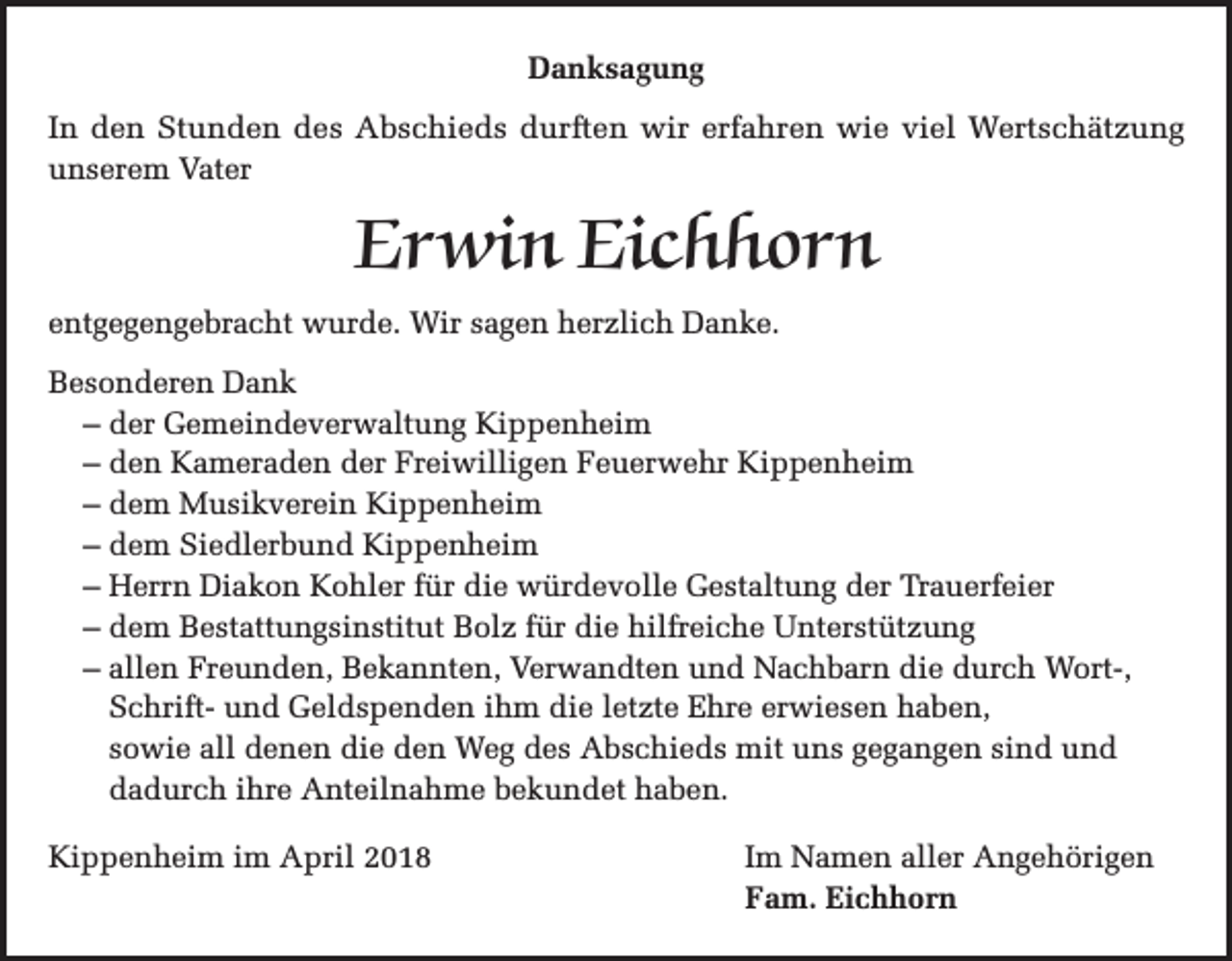 <p>Danksagung<br />In den Stunden des Abschieds durften wir erfahren wie viel Wertschätzung<br />unserem Vater</p><p>Erwin Eichhorn<br />entgegengebracht wurde. Wir sagen herzlich Danke.<br />Besonderen Dank<br />– der Gemeindeverwaltung Kippenheim<br />– den Kameraden der Freiwilligen Feuerwehr Kippenheim<br />– dem Musikverein Kippenheim<br />– dem Siedlerbund Kippenheim<br />– Herrn Diakon Kohler für die würdevolle Gestaltung der Trauerfeier<br />– dem Bestattungsinstitut Bolz für die hilfreiche Unterstützung<br />– allen Freunden, Bekannten, Verwandten und Nachbarn die durch Wort-,<br />Schrift- und Geldspenden ihm die letzte Ehre erwiesen haben,<br />sowie all denen die den Weg des Abschieds mit uns gegangen sind und<br />dadurch ihre Anteilnahme bekundet haben.<br />Kippenheim im April 2018</p><p>Im Namen aller Angehörigen<br />Fam. Eichhorn</p>