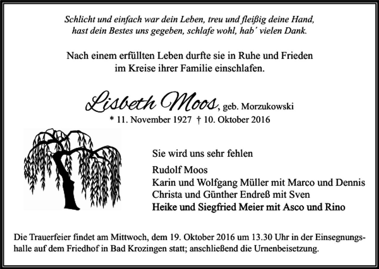 <p>Schlicht und einfach war dein Leben, treu und fleißig deine Hand,<br />hast dein Bestes uns gegeben, schlafe wohl, hab´ vielen Dank.</p><p>Nach einem erfüllten Leben durfte sie in Ruhe und Frieden<br />im Kreise ihrer Familie einschlafen.</p><p>Lisbeth Moos</p><p>, geb. Morzukowski</p><p>* 11. November 1927 † 10. Oktober 2016</p><p>Sie wird uns sehr fehlen<br />Rudolf Moos<br />Karin und Wolfgang Müller mit Marco und Dennis<br />Christa und Günther Endreß mit Sven<br />Heike und Siegfried Meier mit Asco und Rino<br />Die Trauerfeier findet am Mittwoch, dem 19. Oktober 2016 um 13.30 Uhr in der Einsegnungshalle auf dem Friedhof in Bad Krozingen statt; anschließend die Urnenbeisetzung.</p>