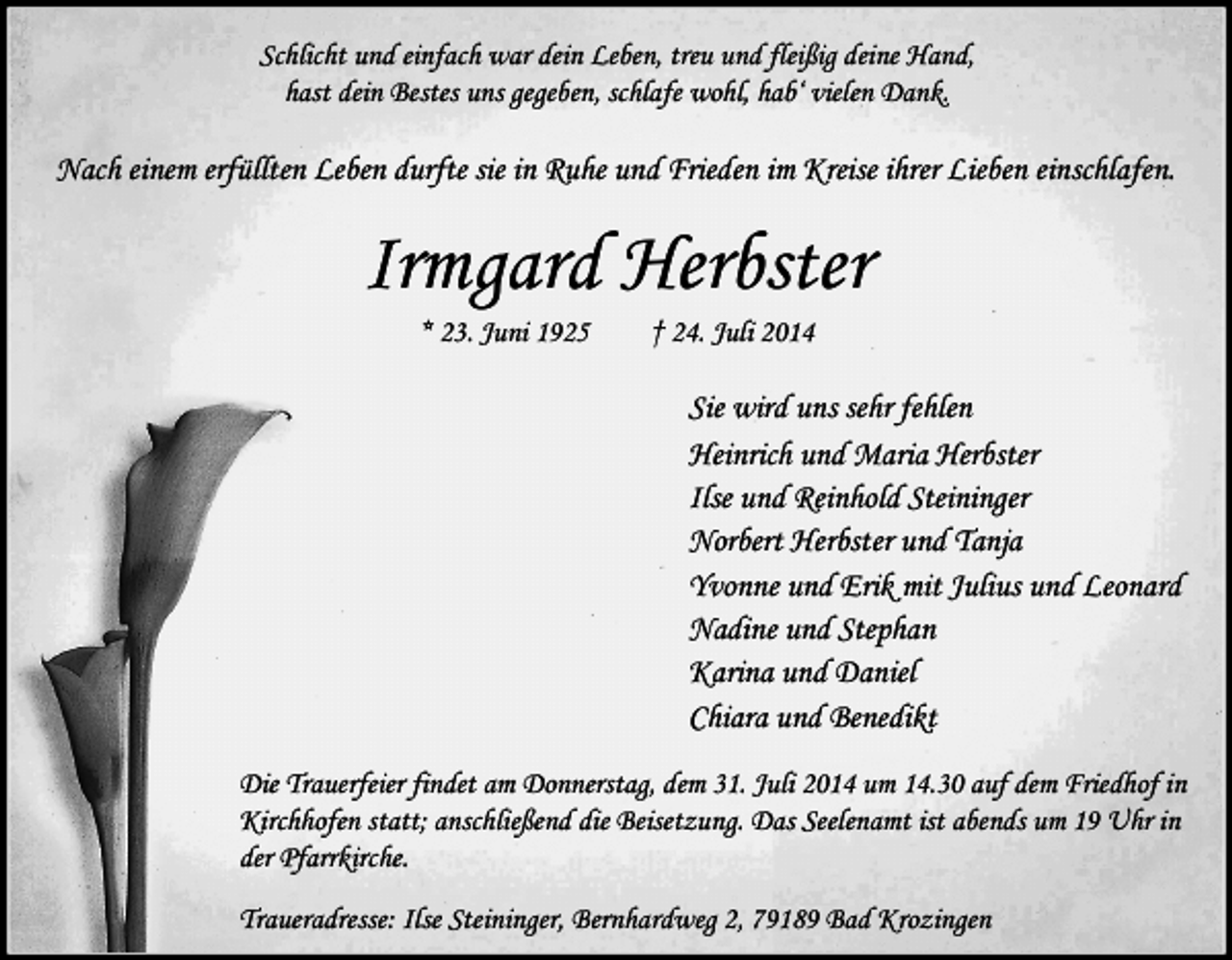 <p>Schlicht und einfach war dein Leben, treu und fleißig deine Hand,<br />hast dein Bestes uns gegeben, schlafe wohl, hab‘ vielen Dank.</p><p>Nach einem erfüllten Leben durfte sie in Ruhe und Frieden im Kreise ihrer Lieben einschlafen.</p><p>Irmgard Herbster<br />* 23. Juni 1925</p><p>† 24. Juli 2014</p><p>Sie wird uns sehr fehlen<br />Heinrich und Maria Herbster<br />Ilse und Reinhold Steininger<br />Norbert Herbster und Tanja<br />Yvonne und Erik mit Julius und Leonard<br />Nadine und Stephan<br />Karina und Daniel<br />Chiara und Benedikt<br />Die Trauerfeier findet am Donnerstag, dem 31. Juli 2014 um 14.30 auf dem Friedhof in<br />Kirchhofen statt; anschließend die Beisetzung. Das Seelenamt ist abends um 19 Uhr in<br />der Pfarrkirche.<br />Traueradresse: Ilse Steininger, Bernhardweg 2, 79189 Bad Krozingen</p>