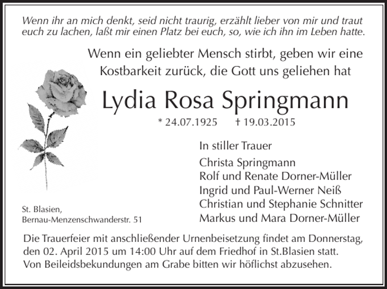 <p>Wenn ihr an mich denkt, seid nicht traurig, erzählt lieber von mir und traut<br />euch zu lachen, laßt mir einen Platz bei euch, so, wie ich ihn im Leben hatte.</p><p>Wenn ein geliebter Mensch stirbt, geben wir eine<br />Kostbarkeit zurück, die Gott uns geliehen hat</p><p>Lydia Rosa Springmann<br />* 24.07.1925</p><p>St. Blasien,<br />Bernau-Menzenschwanderstr. 51</p><p>† 19.03.2015</p><p>In stiller Trauer<br />Christa Springmann<br />Rolf und Renate Dorner-Müller<br />Ingrid und Paul-Werner Neiß<br />Christian und Stephanie Schnitter<br />Markus und Mara Dorner-Müller</p><p>Die Trauerfeier mit anschließender Urnenbeisetzung findet am Donnerstag,<br />den 02. April 2015 um 14:00 Uhr auf dem Friedhof in St.Blasien statt.<br />Von Beileidsbekundungen am Grabe bitten wir höflichst abzusehen.</p>