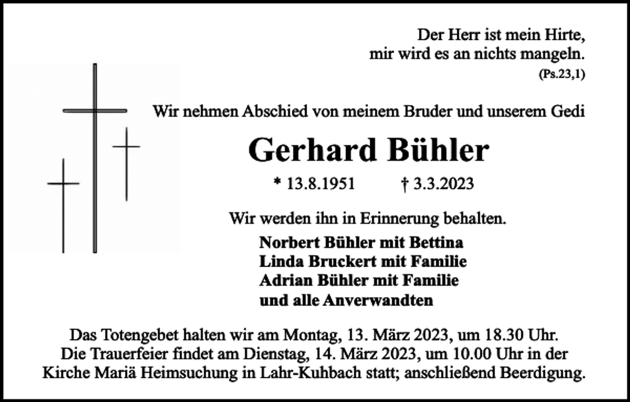 <p>Der Herr ist mein Hirte,<br />mir wird es an nichts mangeln.<br />(Ps.23,1)</p><p>Wir nehmen Abschied von meinem Bruder und unserem Gedi</p><p>Gerhard Bühler<br />* 13.8.1951</p><p>† 3.3.2023</p><p>Wir werden ihn in Erinnerung behalten.<br />Norbert Bühler mit Bettina<br />Linda Bruckert mit Familie<br />Adrian Bühler mit Familie<br />und alle Anverwandten<br />Das Totengebet halten wir am Montag, 13. März 2023, um 18.30 Uhr.<br />Die Trauerfeier findet am Dienstag, 14. März 2023, um 10.00 Uhr in der<br />Kirche Mariä Heimsuchung in Lahr-Kuhbach statt; anschließend Beerdigung.</p>