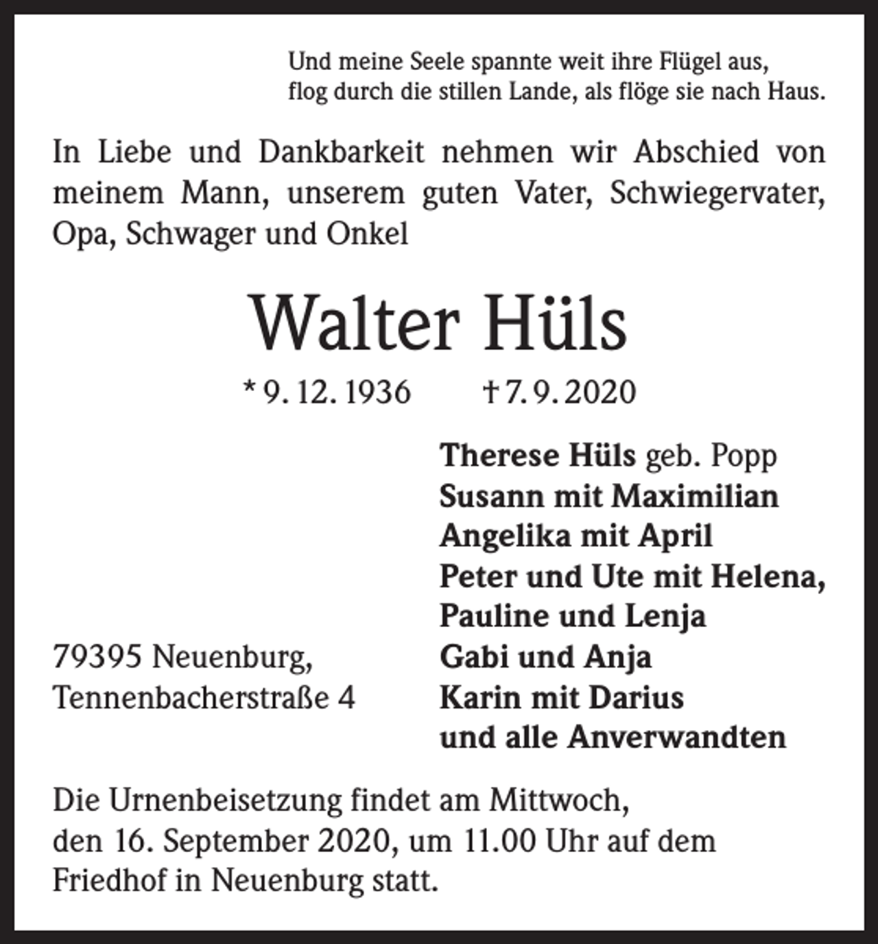 <p>Und meine Seele spannte weit ihre Flügel aus,<br />flog durch die stillen Lande, als flöge sie nach Haus.</p><p>In Liebe und Dankbarkeit nehmen wir Abschied von<br />meinem Mann, unserem guten Vater, Schwiegervater,<br />Opa, Schwager und Onkel</p><p>Walter Hüls<br />* 9. 12. 1936 † 7. 9. 2020</p><p>79395 Neuenburg,<br />Tennenbacherstraße 4</p><p>Therese Hüls geb. Popp<br />Susann mit Maximilian<br />Angelika mit April<br />Peter und Ute mit Helena,<br />Pauline und Lenja<br />Gabi und Anja<br />Karin mit Darius<br />und alle Anverwandten</p><p>Die Urnenbeisetzung findet am Mittwoch,<br />den 16. September 2020, um 11.00 Uhr auf dem<br />Friedhof in Neuenburg statt.</p>