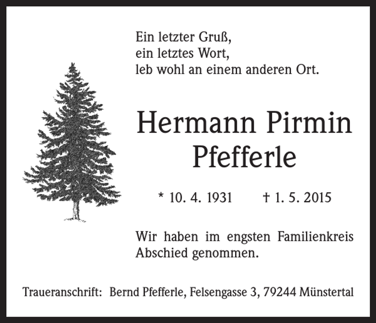 <p>Ein letzter Gruß,<br />ein letztes Wort,<br />leb wohl an einem anderen Ort.</p><p>Hermann Pirmin<br />Pfefferle<br />* 10. 4. 1931 † 1. 5. 2015<br />Wir haben im engsten Familienkreis<br />Abschied genommen.<br />Traueranschrift: Bernd Pfefferle, Felsengasse 3, 79244 Münstertal</p>