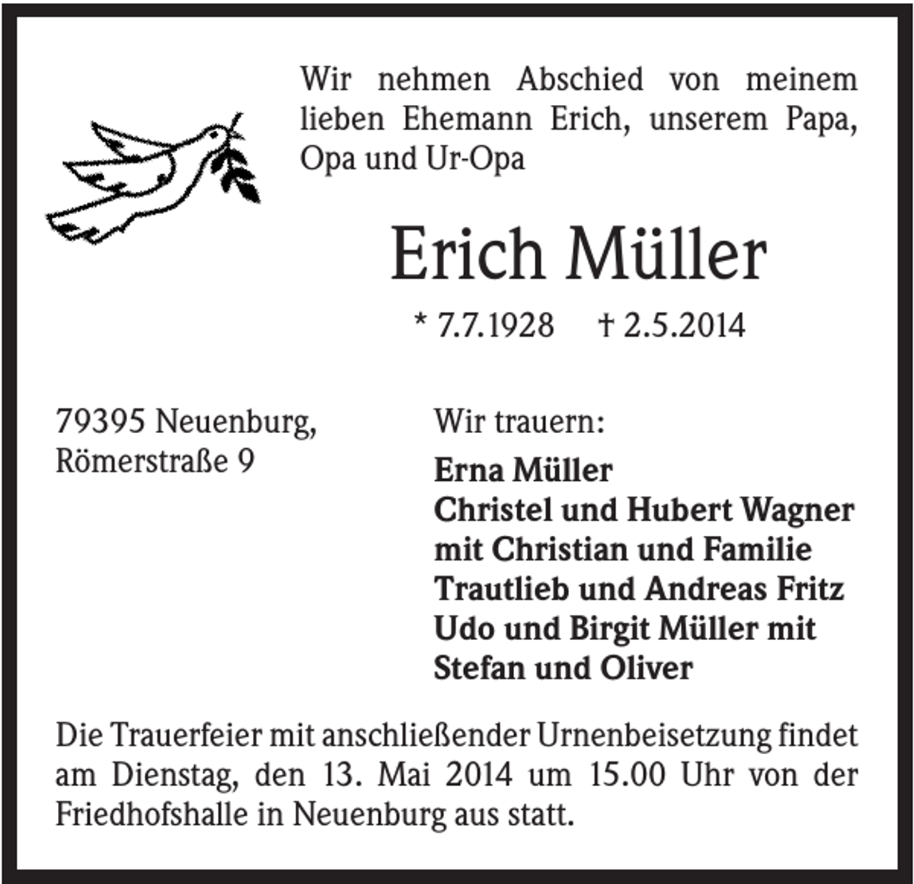 <p>Wir nehmen Abschied von meinem<br />lieben Ehemann Erich, unserem Papa,<br />Opa und Ur-Opa</p><p>Erich Müller<br />* 7.7.1928<br />79395 Neuenburg,<br />Römerstraße 9</p><p>† 2.5.2014</p><p>Wir trauern:<br />Erna Müller<br />Christel und Hubert Wagner<br />mit Christian und Familie<br />Trautlieb und Andreas Fritz<br />Udo und Birgit Müller mit<br />Stefan und Oliver</p><p>Die Trauerfeier mit anschließender Urnenbeisetzung findet<br />am Dienstag, den 13. Mai 2014 um 15.00 Uhr von der<br />Friedhofshalle in Neuenburg aus statt.</p>