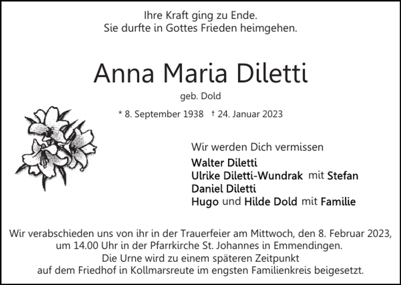 <p>Ihre Kraft ging zu Ende.<br />Sie durfte in Gottes Frieden heimgehen.</p><p>Anna Maria Diletti<br />geb. Dold<br />* 8. September 1938 † 24. Januar 2023</p><p>Wir werden Dich vermissen<br />mit<br />und</p><p>mit</p><p>Wir verabschieden uns von ihr in der Trauerfeier am Mittwoch, den 8. Februar 2023,<br />um 14.00 Uhr in der Pfarrkirche St. Johannes in Emmendingen.<br />Die Urne wird zu einem späteren Zeitpunkt<br />auf dem Friedhof in Kollmarsreute im engsten Familienkreis beigesetzt.</p>