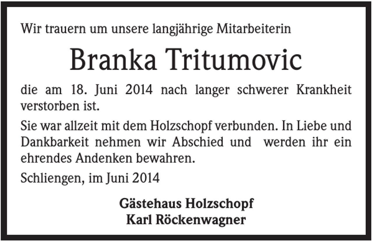 <p>Wir trauern um unsere langjährige Mitarbeiterin</p><p>Branka Tritumovic<br />die am 18. Juni 2014 nach langer schwerer Krankheit<br />verstorben ist.<br />Sie war allzeit mit dem Holzschopf verbunden. In Liebe und<br />Dankbarkeit nehmen wir Abschied und werden ihr ein<br />ehrendes Andenken bewahren.<br />Schliengen, im Juni 2014<br />Gästehaus Holzschopf<br />Karl Röckenwagner</p>