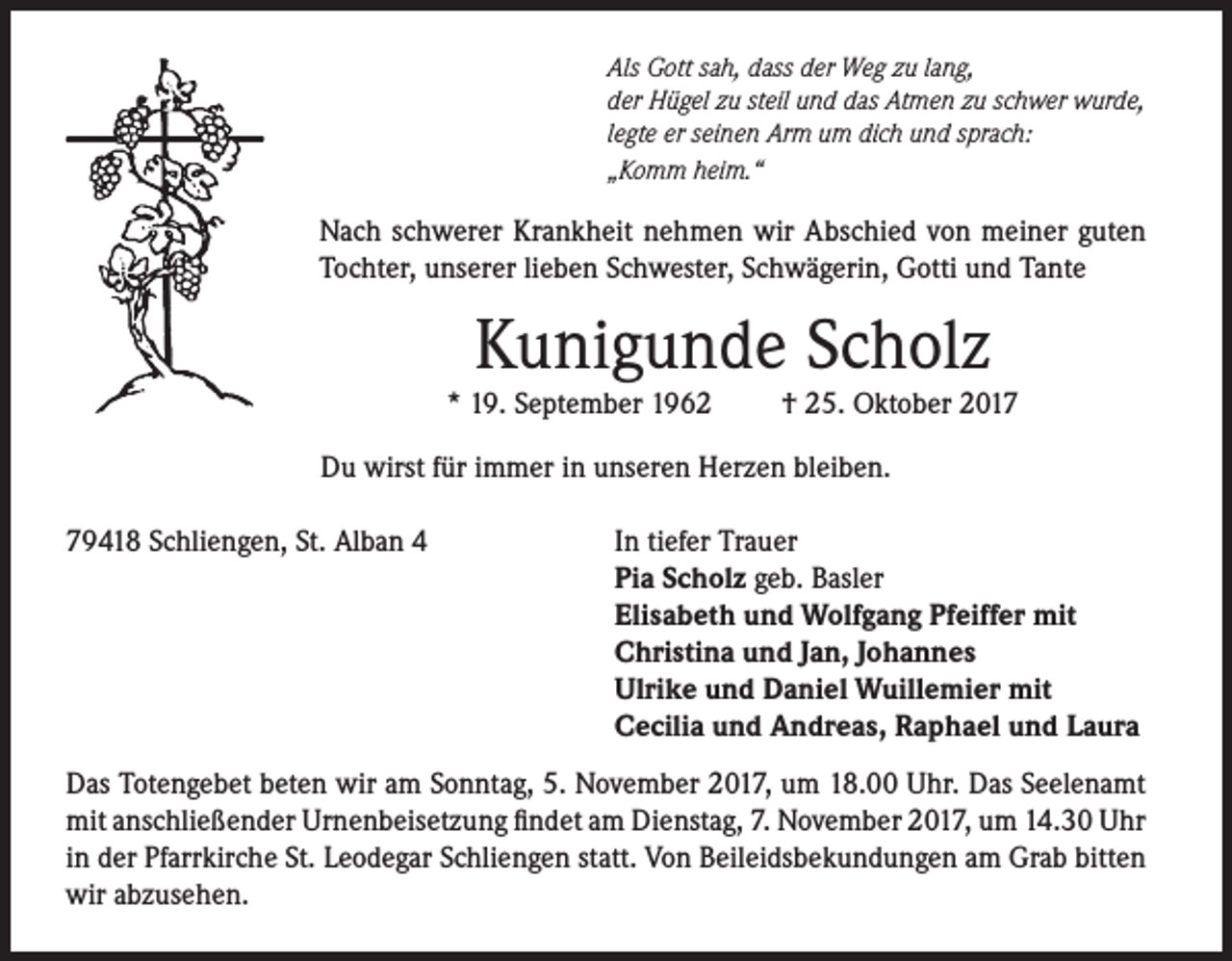 <p>Als Gott sah, dass der Weg zu lang,<br />der Hügel zu steil und das Atmen zu schwer wurde,<br />legte er seinen Arm um dich und sprach:<br />„Komm heim.“</p><p>Nach schwerer Krankheit nehmen wir Abschied von meiner guten<br />Tochter, unserer lieben Schwester, Schwägerin, Gotti und Tante</p><p>Kunigunde Scholz</p><p>* 19. September 1962</p><p>† 25. Oktober 2017</p><p>Du wirst für immer in unseren Herzen bleiben.<br />79418 Schliengen, St. Alban 4</p><p>In tiefer Trauer<br />Pia Scholz geb. Basler<br />Elisabeth und Wolfgang Pfeiffer mit<br />Christina und Jan, Johannes<br />Ulrike und Daniel Wuillemier mit<br />Cecilia und Andreas, Raphael und Laura</p><p>Das Totengebet beten wir am Sonntag, 5. November 2017, um 18.00 Uhr. Das Seelenamt<br />mit anschließender Urnenbeisetzung findet am Dienstag, 7. November 2017, um 14.30 Uhr<br />in der Pfarrkirche St. Leodegar Schliengen statt. Von Beileidsbekundungen am Grab bitten<br />wir abzusehen.</p>
