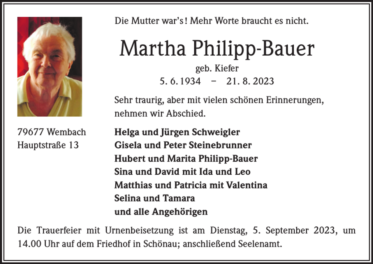 <p>Die Mutter war’s ! Mehr Worte braucht es nicht.</p><p>Martha Philipp-Bauer<br />geb. Kiefer<br />5. 6. 1934 – 21. 8. 2023</p><p>Sehr traurig, aber mit vielen schönen Erinnerungen,<br />nehmen wir Abschied.</p><p>79677 Wembach<br />Hauptstraße 13</p><p>Helga und Jürgen Schweigler<br />Gisela und Peter Steinebrunner<br />Hubert und Marita Philipp-Bauer<br />Sina und David mit Ida und Leo<br />Matthias und Patricia mit Valentina<br />Selina und Tamara<br />und alle Angehörigen</p><p>Die Trauerfeier mit Urnenbeisetzung ist am Dienstag, 5. September 2023, um<br />14.00 Uhr auf dem Friedhof in Schönau; anschließend Seelenamt.</p>