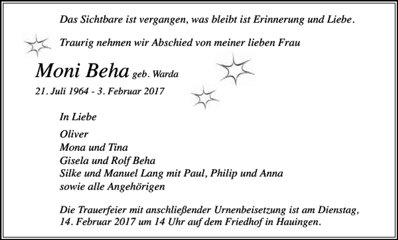 <p>Das Sichtbare ist vergangen, was bleibt ist Erinnerung und Liebe.<br />Traurig nehmen wir Abschied von meiner lieben Frau</p><p>Moni Beha geb. Warda<br />21. Juli 1964 - 3. Februar 2017</p><p>In Liebe<br />Oliver<br />Mona und Tina<br />Gisela und Rolf Beha<br />Silke und Manuel Lang mit Paul, Philip und Anna<br />sowie alle Angehörigen<br />Die Trauerfeier mit anschließender Urnenbeisetzung ist am Dienstag,<br />14. Februar 2017 um 14 Uhr auf dem Friedhof in Hauingen.</p>
