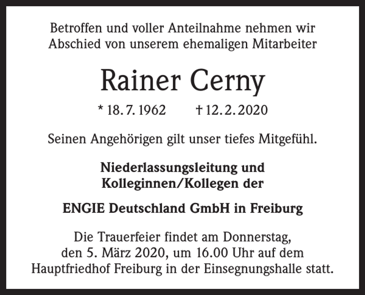<p>Betroffen und voller Anteilnahme nehmen wir<br />Abschied von unserem ehemaligen Mitarbeiter</p><p>Rainer Cerny<br />* 18. 7. 1962 † 12. 2. 2020<br />Seinen Angehörigen gilt unser tiefes Mitgefühl.<br />Niederlassungsleitung und<br />Kolleginnen/Kollegen der<br />ENGIE Deutschland GmbH in Freiburg<br />Die Trauerfeier findet am Donnerstag,<br />den 5. März 2020, um 16.00 Uhr auf dem<br />Hauptfriedhof Freiburg in der Einsegnungshalle statt.</p>