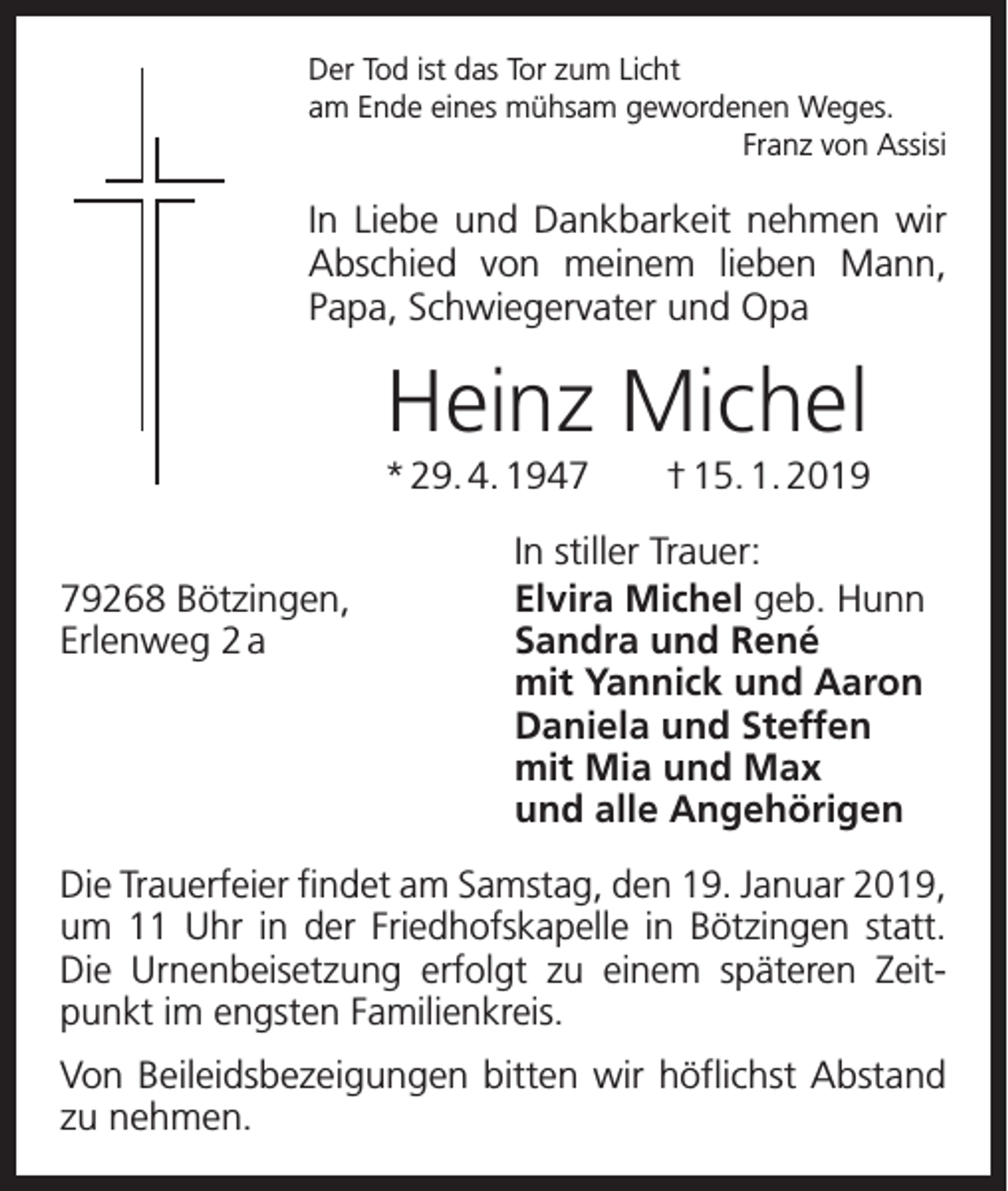 <p>Der Tod ist das Tor zum Licht<br />am Ende eines mühsam gewordenen Weges.</p><p>Franz von Assisi</p><p>In Liebe und Dankbarkeit nehmen wir<br />Abschied von meinem lieben Mann,<br />­<br />Papa, Schwiegervater und Opa</p><p>Heinz Michel<br />* 29. 4. 1947 † 15. 1. 2019</p><p>In stiller Trauer:<br />79268 Bötzingen,<br />Elvira Michel geb. Hunn<br />Erlenweg 2 a Sandra und René<br />mit Yannick und Aaron<br />Daniela und Steffen<br />mit Mia und Max<br />und alle Angehörigen<br />Die Trauerfeier findet am Samstag, den 19. Januar 2019,<br />um 11 Uhr in der Friedhofskapelle in Bötzingen statt.<br />Die Urnenbeisetzung erfolgt zu einem späteren Zeitpunkt im engsten Familienkreis.<br />Von Beileidsbezeigungen bitten wir höflichst Abstand<br />zu nehmen.</p>