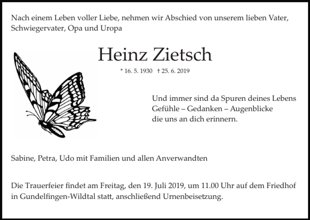 <p>Nach einem Leben voller Liebe, nehmen wir Abschied von unserem lieben Vater,<br />Schwiegervater, Opa und Uropa</p><p>Heinz Zietsch<br />* 16. 5. 1930 † 25. 6. 2019</p><p>Und immer sind da Spuren deines Lebens<br />Gefühle – Gedanken – Augenblicke<br />die uns an dich erinnern.</p><p>Sabine, Petra, Udo mit Familien und allen Anverwandten</p><p>Die Trauerfeier ﬁndet am Freitag, den 19. Juli 2019, um 11.00 Uhr auf dem Friedhof<br />in Gundelﬁngen­Wildtal sta�, anschließend Urnenbeise�ung.</p>