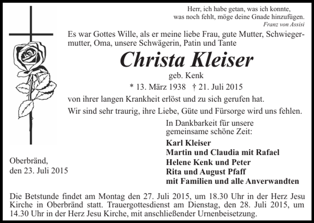 <p>Herr, ich habe getan, was ich konnte,<br />was noch fehlt, möge deine Gnade hinzufügen.<br />Franz von Assisi</p><p>Es war Gottes Wille, als er meine liebe Frau, gute Mutter, Schwiegermutter, Oma, unsere Schwägerin, Patin und Tante</p><p>Christa Kleiser</p><p>geb. Kenk<br />* 13. März 1938 † 21. Juli 2015<br />von ihrer langen Krankheit erlöst und zu sich gerufen hat.<br />Wir sind sehr traurig, ihre Liebe, Güte und Fürsorge wird uns fehlen.<br />In Dankbarkeit für unsere<br />gemeinsame schöne Zeit:<br />Karl Kleiser<br />Martin und Claudia mit Rafael<br />Oberbränd,<br />Helene Kenk und Peter<br />den 23. Juli 2015<br />Rita und August Pfaff<br />mit Familien und alle Anverwandten<br />Die Betstunde findet am Montag den 27. Juli 2015, um 18.30 Uhr in der Herz Jesu<br />Kirche in Oberbränd statt. Trauergottesdienst am Dienstag, den 28. Juli 2015, um<br />14.30 Uhr in der Herz Jesu Kirche, mit anschließender Urnenbeisetzung.</p>