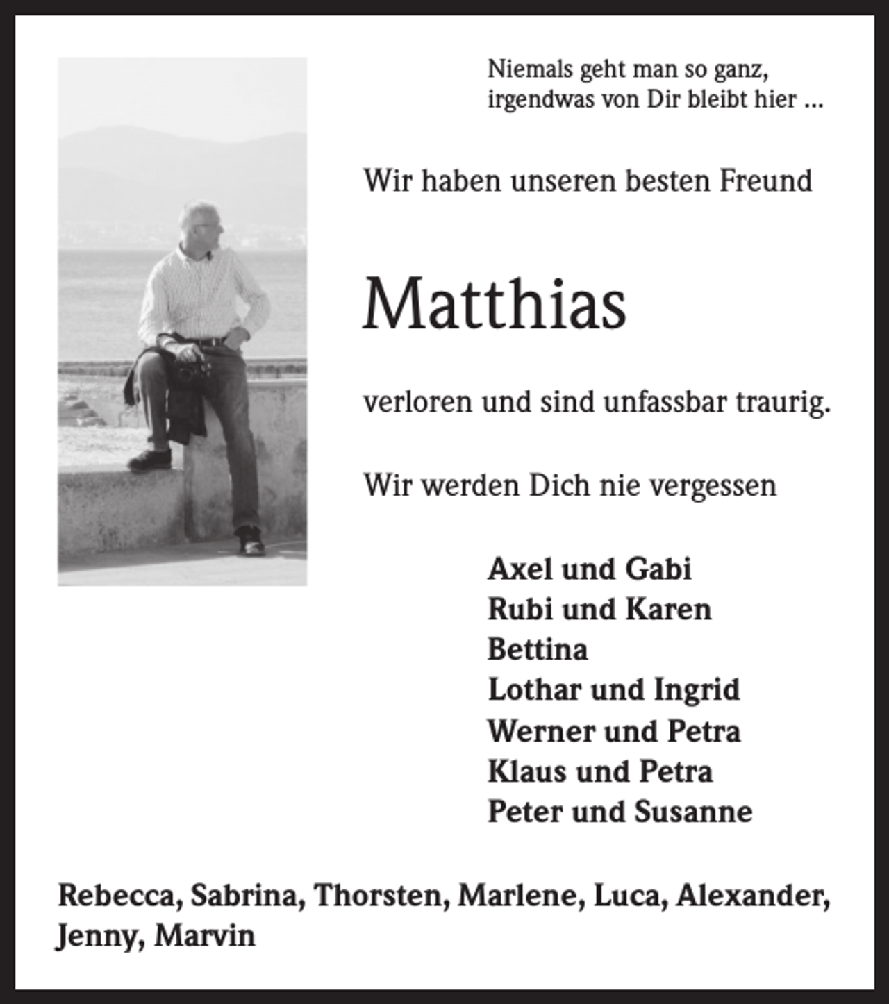 <p>Niemals geht man so ganz,<br />irgendwas von Dir bleibt hier ...</p><p>Wir haben unseren besten Freund</p><p>Matthias<br />verloren und sind unfassbar traurig.<br />Wir werden Dich nie vergessen<br />Axel und Gabi<br />Rubi und Karen<br />Bettina<br />Lothar und Ingrid<br />Werner und Petra<br />Klaus und Petra<br />Peter und Susanne<br />Rebecca, Sabrina, Thorsten, Marlene, Luca, Alexander,<br />Jenny, Marvin</p>