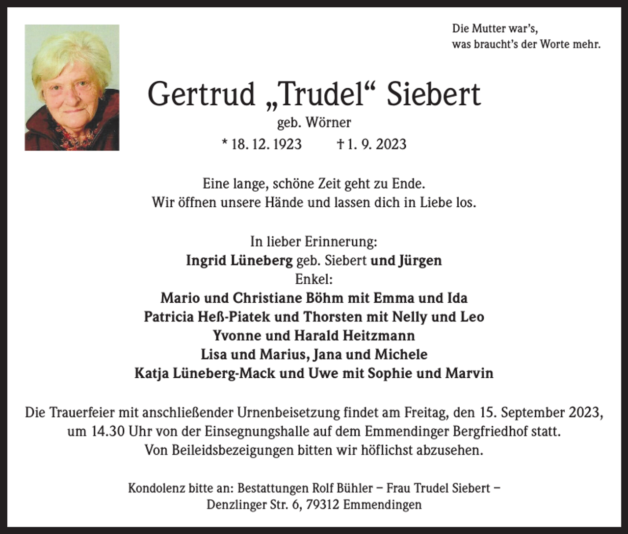 <p>Die Mutter war’s,<br />was braucht’s der Worte mehr.</p><p>Gertrud „Trudel“ Siebert<br />geb. Wörner<br />* 18. 12. 1923<br />† 1. 9. 2023</p><p>Eine lange, schöne Zeit geht zu Ende.<br />Wir öffnen unsere Hände und lassen dich in Liebe los.<br />In lieber Erinnerung:<br />Ingrid Lüneberg geb. Siebert und Jürgen<br />Enkel:<br />Mario und Christiane Böhm mit Emma und Ida<br />Patricia Heß-Piatek und Thorsten mit Nelly und Leo<br />Yvonne und Harald Heitzmann<br />Lisa und Marius, Jana und Michele<br />Katja Lüneberg-Mack und Uwe mit Sophie und Marvin<br />Die Trauerfeier mit anschließender Urnenbeisetzung findet am Freitag, den 15. September 2023,<br />um 14.30 Uhr von der Einsegnungshalle auf dem Emmendinger Bergfriedhof statt.<br />Von Beileidsbezeigungen bitten wir höflichst abzusehen.<br />Kondolenz bitte an: Bestattungen Rolf Bühler – Frau Trudel Siebert –<br />Denzlinger Str. 6, 79312 Emmendingen</p>