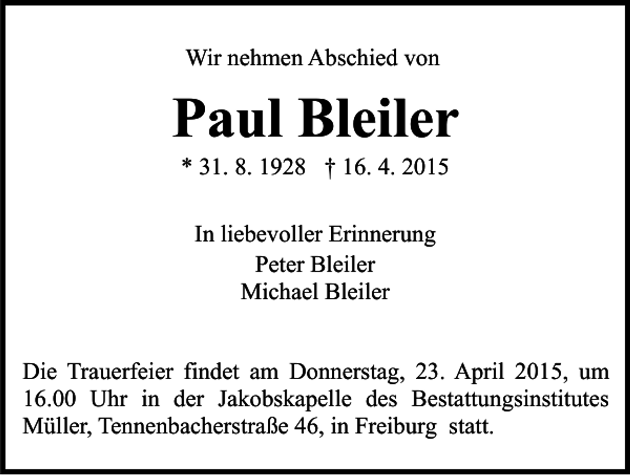 <p>Wir nehmen Abschied von</p><p>Paul Bleiler<br />* 31. 8. 1928 † 16. 4. 2015<br />In liebevoller Erinnerung<br />Peter Bleiler<br />Michael Bleiler<br />Die Trauerfeier findet am Donnerstag, 23. April 2015, um<br />16.00 Uhr in der Jakobskapelle des Bestattungsinstitutes<br />Müller, Tennenbacherstraße 46, in Freiburg statt.</p>