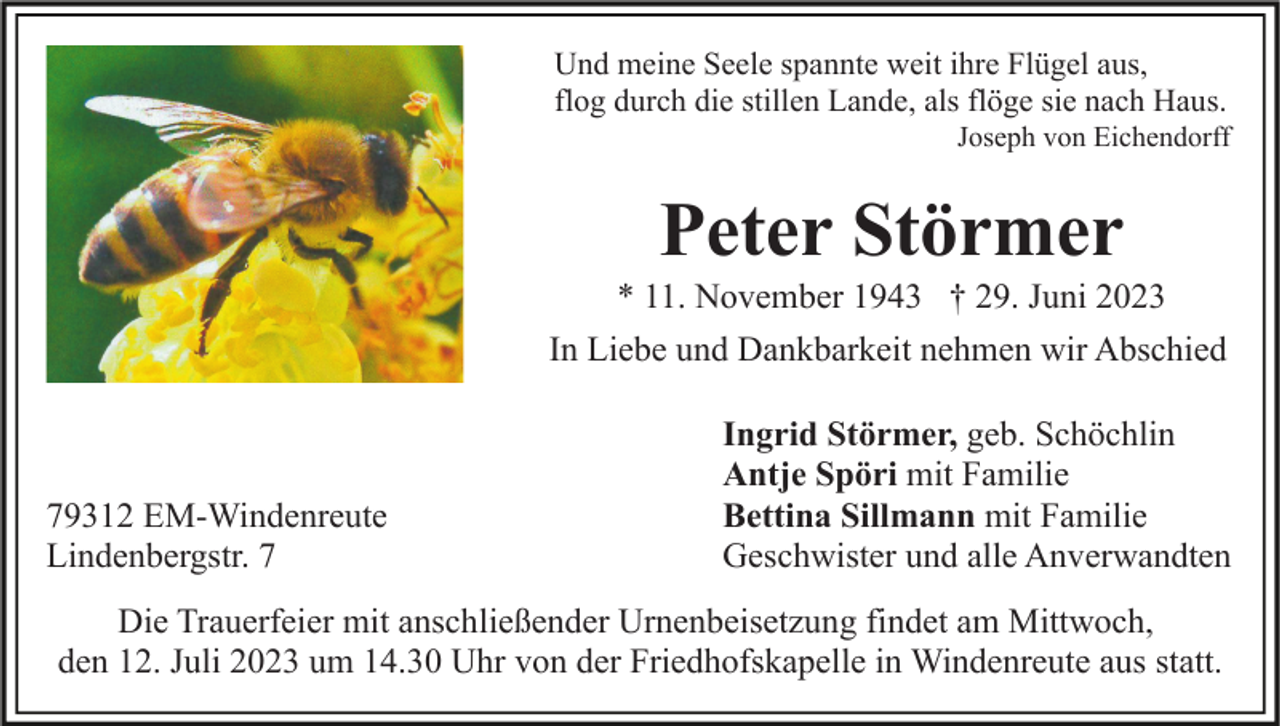 <p>Und meine Seele spannte weit ihre Flügel aus,<br />flog durch die stillen Lande, als flöge sie nach Haus.<br />Joseph von Eichendorff</p><p>Peter Störmer<br />* 11. November 1943 † 29. Juni 2023<br />In Liebe und Dankbarkeit nehmen wir Abschied</p><p>79312 EM-Windenreute<br />Lindenbergstr. 7</p><p>Ingrid Störmer, geb. Schöchlin<br />Antje Spöri mit Familie<br />Bettina Sillmann mit Familie<br />Geschwister und alle Anverwandten</p><p>Die Trauerfeier mit anschließender Urnenbeisetzung findet am Mittwoch,<br />den 12. Juli 2023 um 14.30 Uhr von der Friedhofskapelle in Windenreute aus statt.</p>