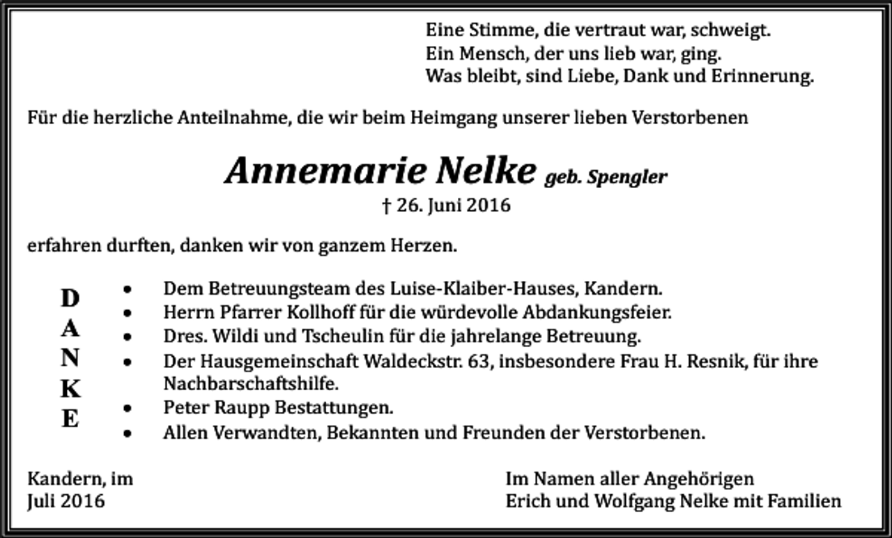 <p>Eine Stimme, die vertraut war, schweigt.<br />Ein Mensch, der uns lieb war, ging.<br />Was bleibt, sind Liebe, Dank und Erinnerung.<br />Für die herzliche Anteilnahme, die wir beim Heimgang unserer lieben Verstorbenen</p><p>Annemarie Nelke geb. Spengler<br />† 26. Juni 2016<br />erfahren durften, danken wir von ganzem Herzen.</p><p>D<br />A<br />N<br />K<br />E</p><p>•<br />•<br />•<br />•<br />•<br />•</p><p>Kandern, im<br />Juli 2016</p><p>Dem Betreuungsteam des Luise-Klaiber-Hauses, Kandern.<br />Herrn Pfarrer Kollhoff für die würdevolle Abdankungsfeier.<br />Dres. Wildi und Tscheulin für die jahrelange Betreuung.<br />Der Hausgemeinschaft Waldeckstr. 63, insbesondere Frau H. Resnik, für ihre<br />Nachbarschaftshilfe.<br />Peter Raupp Bestattungen.<br />Allen Verwandten, Bekannten und Freunden der Verstorbenen.<br />Im Namen aller Angehörigen<br />Erich und Wolfgang Nelke mit Familien</p>