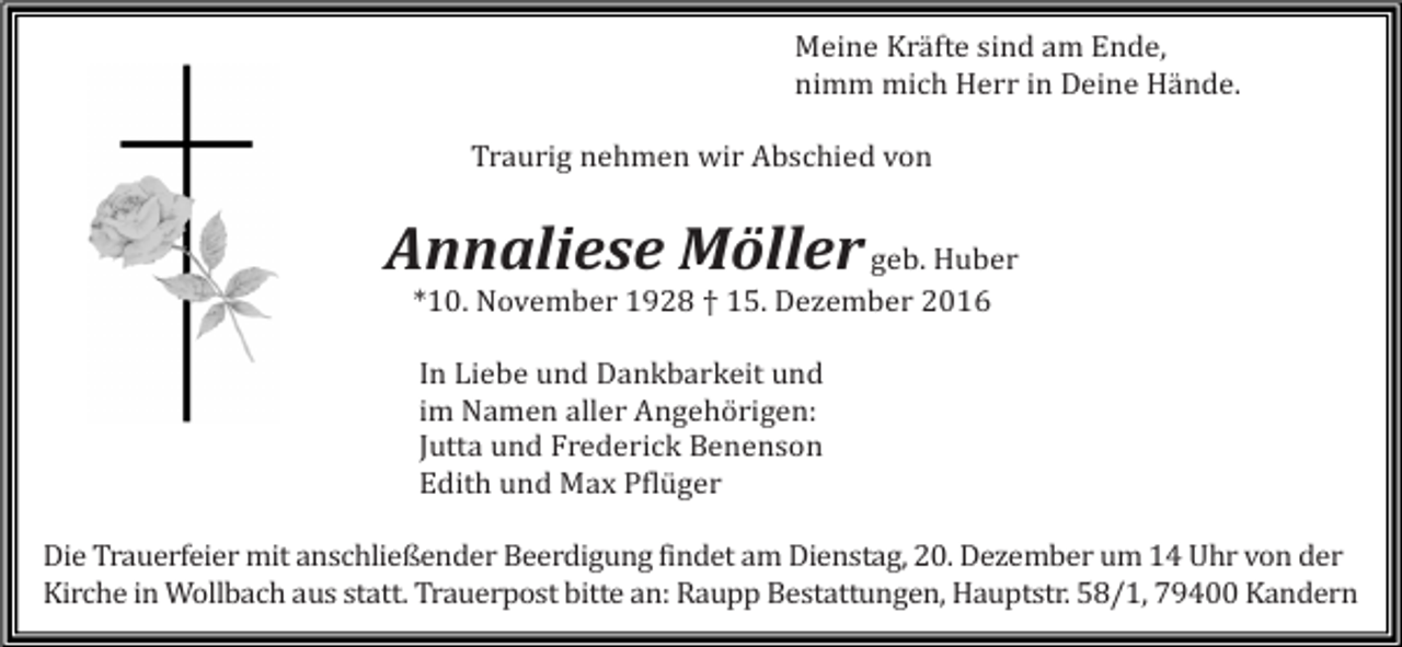 <p>Meine Kräfte sind am Ende,<br />nimm mich Herr in Deine Hände.<br />Traurig nehmen wir Abschied von</p><p>Annaliese Möller geb. Huber<br />*10. November 1928 † 15. Dezember 2016<br />In Liebe und Dankbarkeit und<br />im Namen aller Angehörigen:<br />Jutta und Frederick Benenson<br />Edith und Max Pflüger<br />Die Trauerfeier mit anschließender Beerdigung findet am Dienstag, 20. Dezember um 14 Uhr von der<br />Kirche in Wollbach aus statt. Trauerpost bitte an: Raupp Bestattungen, Hauptstr. 58/1, 79400 Kandern</p>