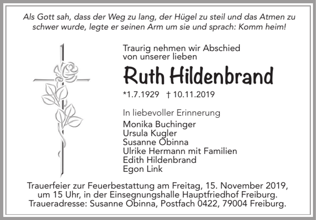 <p>Als Gott sah, dass der Weg zu lang, der Hügel zu steil und das Atmen zu<br />schwer wurde, legte er seinen Arm um sie und sprach: Komm heim!</p><p>Traurig nehmen wir Abschied<br />von unserer lieben</p><p>Ruth Hildenbrand<br />*1.7.1929 † 10.11.2019</p><p>In liebevoller Erinnerung<br />Monika Buchinger<br />Ursula Kugler<br />Susanne Obinna<br />Ulrike Hermann mit Familien<br />Edith Hildenbrand<br />Egon Link<br />Trauerfeier zur Feuerbestattung am Freitag, 15. November 2019,<br />um 15 Uhr, in der Einsegnungshalle Hauptfriedhof Freiburg.<br />Traueradresse: Susanne Obinna, Postfach 0422, 79004 Freiburg.</p>
