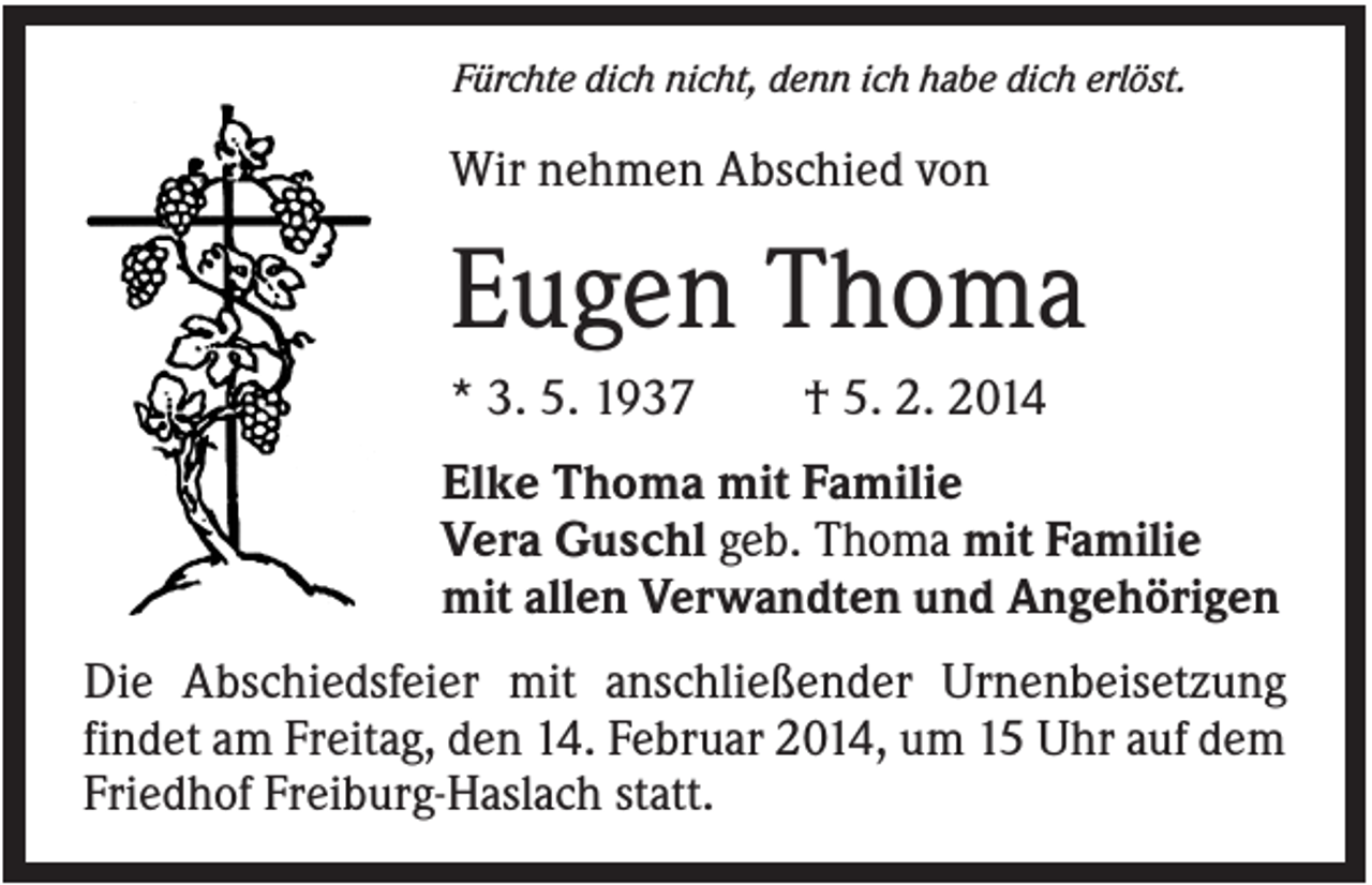 <p>Fürchte dich nicht, denn ich habe dich erlöst.</p><p>Wir nehmen Abschied von</p><p>Eugen Thoma<br />* 3. 5. 1937</p><p>† 5. 2. 2014</p><p>Elke Thoma mit Familie<br />Vera Guschl geb. Thoma mit Familie<br />mit allen Verwandten und Angehörigen<br />Die Abschiedsfeier mit anschließender Urnenbeisetzung<br />findet am Freitag, den 14. Februar 2014, um 15 Uhr auf dem<br />Friedhof Freiburg-Haslach statt.</p>