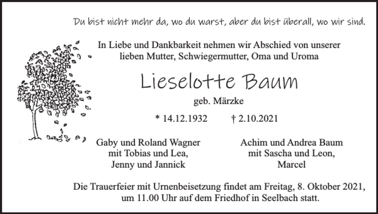 <p>Du bist nicht mehr da, wo du warst, aber du bist überall, wo wir sind.<br />In Liebe und Dankbarkeit nehmen wir Abschied von unserer<br />lieben Mutter, Schwiegermutter, Oma und Uroma</p><p>Lieselotte Baum<br />geb. Märzke</p><p>* 14.12.1932<br />Gaby und Roland Wagner<br />mit Tobias und Lea,<br />Jenny und Jannick</p><p>† 2.10.2021<br />Achim und Andrea Baum<br />mit Sascha und Leon,<br />Marcel</p><p>Die Trauerfeier mit Urnenbeisetzung findet am Freitag, 8. Oktober 2021,<br />um 11.00 Uhr auf dem Friedhof in Seelbach statt.</p>