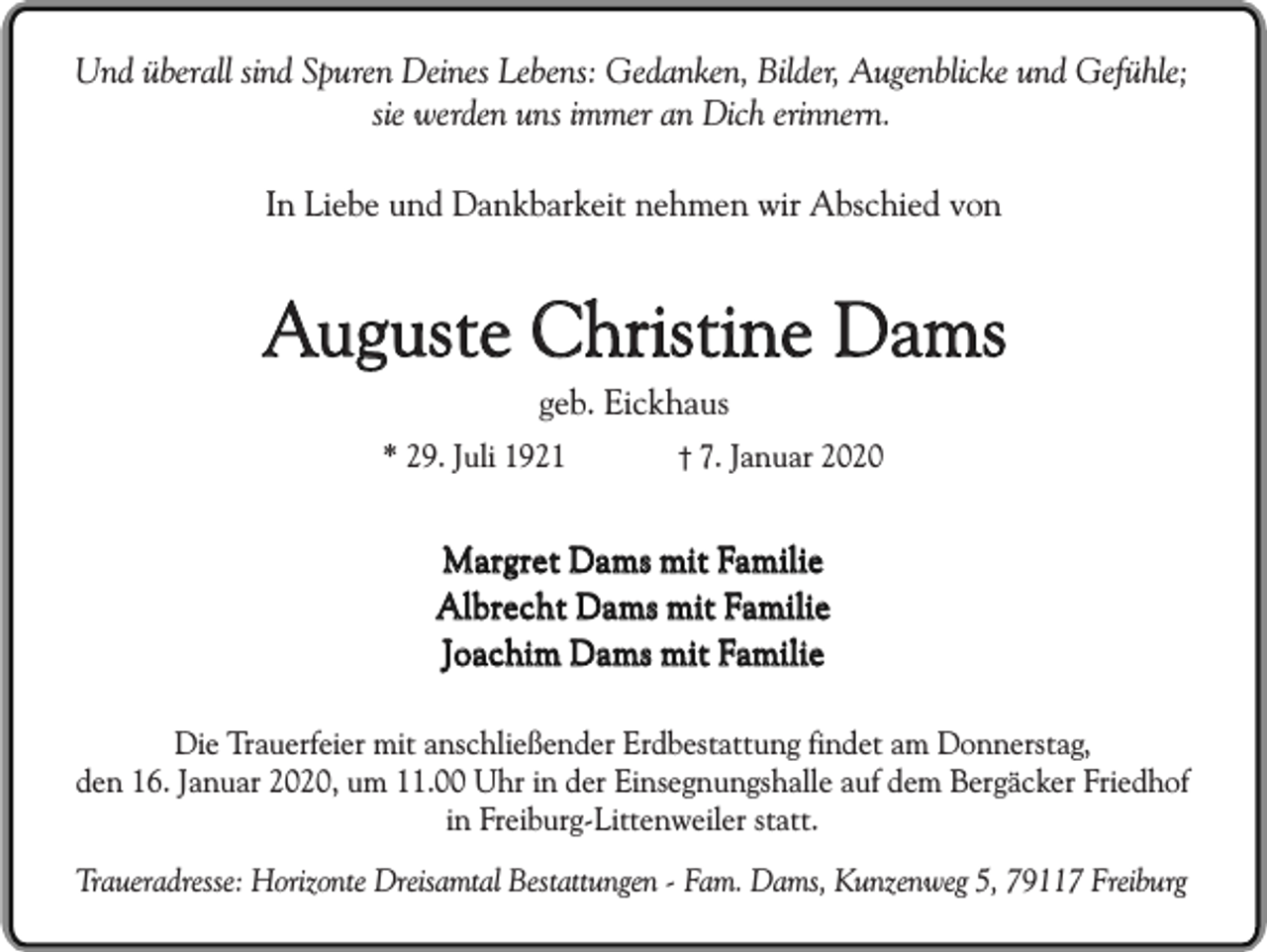 <p>Und überall sind Spuren Deines Lebens: Gedanken, Bilder, Augenblicke und Gefühle;<br />sie werden uns immer an Dich erinnern.<br />In Liebe und Dankbarkeit nehmen wir Abschied von</p><p>Auguste Christine Dams<br />geb. Eickhaus</p><p>* 29. Juli 1921</p><p>7. Januar 2020</p><p>Margret Dams mit Familie<br />Albrecht Dams mit Familie<br />Joachim Dams mit Familie<br />Die Trauerfeier mit anschließender Erdbestattung findet am Donnerstag,<br />den 16. Januar 2020, um 11.00 Uhr in der Einsegnungshalle auf dem Bergäcker Friedhof<br />in Freiburg-Littenweiler statt.<br />Traueradresse: Horizonte Dreisamtal Bestattungen - Fam. Dams, Kunzenweg 5, 79117 Freiburg</p>