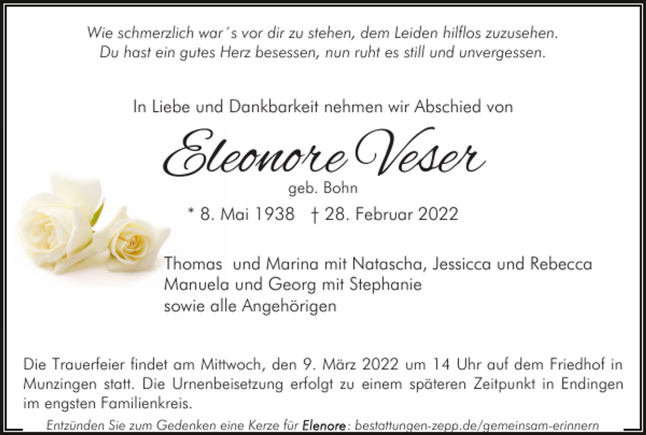 <p>Wie schmerzlich war´s vor dir zu stehen, dem Leiden hilflos zuzusehen.<br />Du hast ein gutes Herz besessen, nun ruht es still und unvergessen.</p><p>In Liebe und Dankbarkeit nehmen wir Abschied von</p><p>Eleonore Veser<br />geb. Bohn</p><p>* 8. Mai 1938 † 28. Februar 2022<br />Thomas und Marina mit Natascha, Jessicca und Rebecca<br />Manuela und Georg mit Stephanie<br />sowie alle Angehörigen<br />Die Trauerfeier findet am Mittwoch, den 9. März 2022 um 14 Uhr auf dem Friedhof in<br />Munzingen statt. Die Urnenbeisetzung erfolgt zu einem späteren Zeitpunkt in Endingen<br />im engsten Familienkreis.<br />Entzünden Sie zum Gedenken eine Kerze für</p><p>: bestattungen-zepp.de/gemeinsam-erinnern</p>