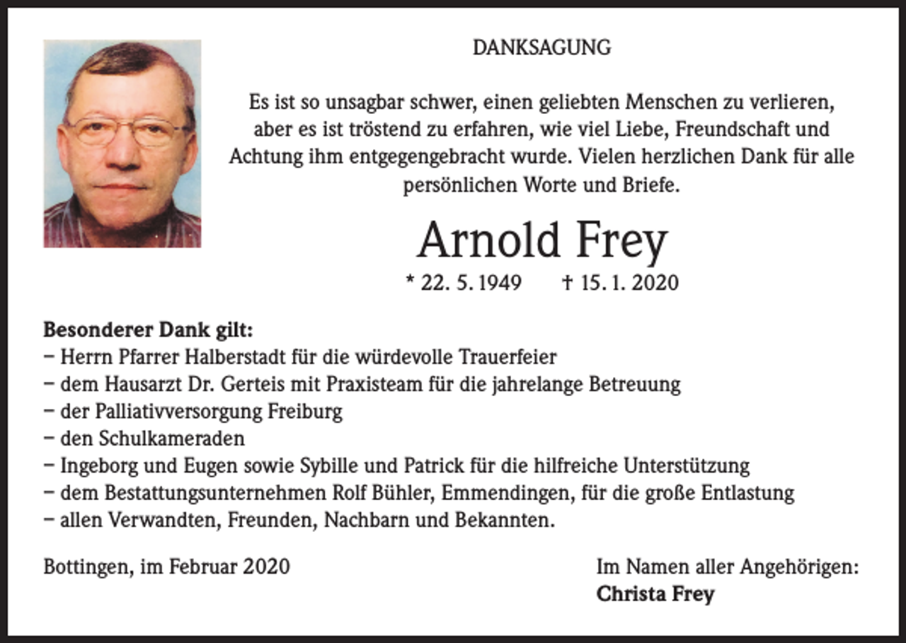 <p>DANKSAGUNG<br />Es ist so unsagbar schwer, einen geliebten Menschen zu verlieren,<br />aber es ist tröstend zu erfahren, wie viel Liebe, Freundschaft und<br />Achtung ihm entgegengebracht wurde. Vielen herzlichen Dank für alle<br />persönlichen Worte und Briefe.</p><p>Arnold Frey</p><p>* 22. 5. 1949</p><p>† 15. 1. 2020</p><p>Besonderer Dank gilt:<br />– Herrn Pfarrer Halberstadt für die würdevolle Trauerfeier<br />– dem Hausarzt Dr. Gerteis mit Praxisteam für die jahrelange Betreuung<br />– der Palliativversorgung Freiburg<br />– den Schulkameraden<br />– Ingeborg und Eugen sowie Sybille und Patrick für die hilfreiche Unterstützung<br />– dem Bestattungsunternehmen Rolf Bühler, Emmendingen, für die große Entlastung<br />– allen Verwandten, Freunden, Nachbarn und Bekannten.<br />Bottingen, im Februar 2020</p><p>Im Namen aller Angehörigen:<br />Christa Frey</p>