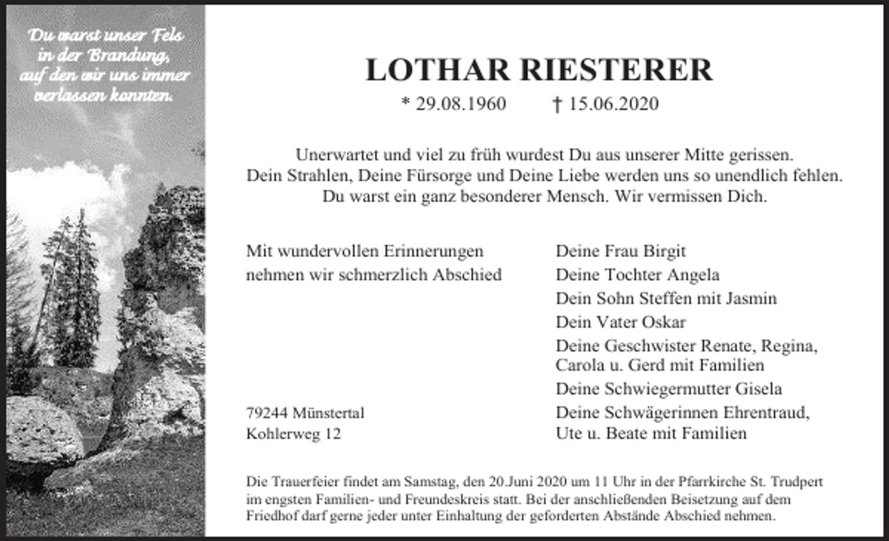 <p>LOTHAR RIESTERER<br />* 29.08.1960</p><p>† 15.06.2020</p><p>Unerwartet und viel zu früh wurdest Du aus unserer Mitte gerissen.<br />Dein Strahlen, Deine Fürsorge und Deine Liebe werden uns so unendlich fehlen.<br />Du warst ein ganz besonderer Mensch. Wir vermissen Dich.<br />Mit wundervollen Erinnerungen<br />nehmen wir schmerzlich Abschied</p><p>79244 Münstertal<br />Kohlerweg 12</p><p>Deine Frau Birgit<br />Deine Tochter Angela<br />Dein Sohn Steffen mit Jasmin<br />Dein Vater Oskar<br />Deine Geschwister Renate, Regina,<br />Carola u. Gerd mit Familien<br />Deine Schwiegermutter Gisela<br />Deine Schwägerinnen Ehrentraud,<br />Ute u. Beate mit Familien</p><p>Die Trauerfeier findet am Samstag, den 20.Juni 2020 um 11 Uhr in der Pfarrkirche St. Trudpert<br />im engsten Familien- und Freundeskreis statt. Bei der anschließenden Beisetzung auf dem<br />Friedhof darf gerne jeder unter Einhaltung der geforderten Abstände Abschied nehmen.</p>