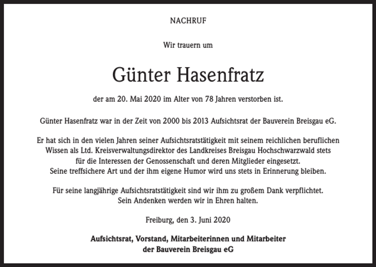 <p>NACHRUF<br />Wir trauern um</p><p>Günter Hasenfratz<br />der am 20. Mai 2020 im Alter von 78 Jahren verstorben ist.<br />Günter Hasenfratz war in der Zeit von 2000 bis 2013 Aufsichtsrat der Bauverein Breisgau eG.<br />Er hat sich in den vielen Jahren seiner Aufsichtsratstätigkeit mit seinem reichlichen beruflichen<br />Wissen als Ltd. Kreisverwaltungsdirektor des Landkreises Breisgau Hochschwarzwald stets<br />für die Interessen der Genossenschaft und deren Mitglieder eingesetzt.<br />Seine treffsichere Art und der ihm eigene Humor wird uns stets in Erinnerung bleiben.<br />Für seine langjährige Aufsichtsratstätigkeit sind wir ihm zu großem Dank verpflichtet.<br />Sein Andenken werden wir in Ehren halten.<br />Freiburg, den 3. Juni 2020<br />Aufsichtsrat, Vorstand, Mitarbeiterinnen und Mitarbeiter<br />der Bauverein Breisgau eG</p>