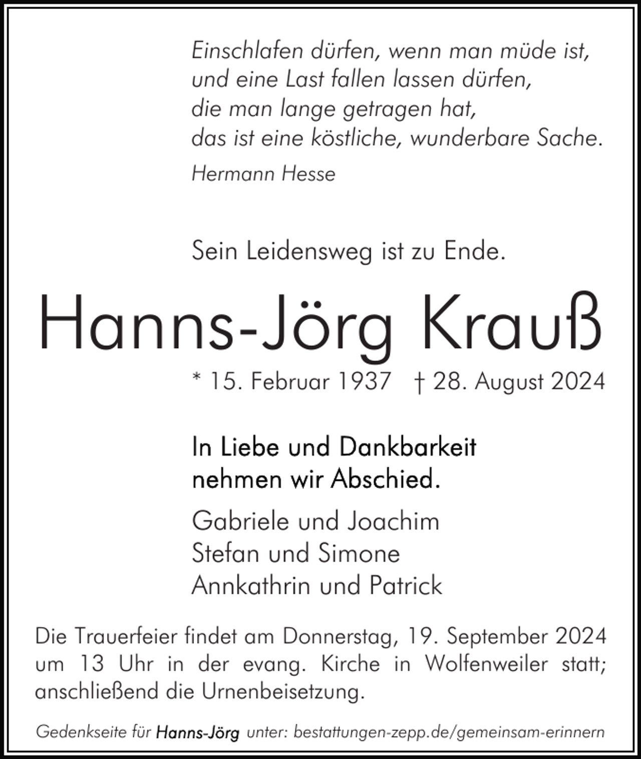 <p>Einschlafen dürfen, wenn man müde ist,<br />und eine Last fallen lassen dürfen,<br />die man lange getragen hat,<br />das ist eine köstliche, wunderbare Sache.<br />Hermann Hesse</p><p>Sein Leidensweg ist zu Ende.</p><p>Hanns-Jörg Krauß</p><p>* 15. Februar 1937 † 28. August 2024</p><p>Gabriele und Joachim<br />Stefan und Simone<br />Annkathrin und Patrick<br />Die Trauerfeier findet am Donnerstag, 19. September 2024<br />um 13 Uhr in der evang. Kirche in Wolfenweiler statt;<br />anschließend die Urnenbeisetzung.<br />Gedenkseite für</p><p>unter: bestattungen-zepp.de/gemeinsam-erinnern</p>