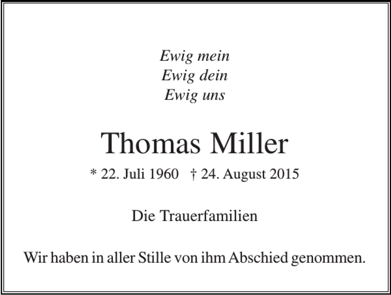 <p>Ewig mein<br />Ewig dein<br />Ewig uns</p><p>Thomas Miller<br />* 22. Juli 1960 † 24. August 2015</p><p>Die Trauerfamilien<br />Wir haben in aller Stille von ihm Abschied genommen.</p>