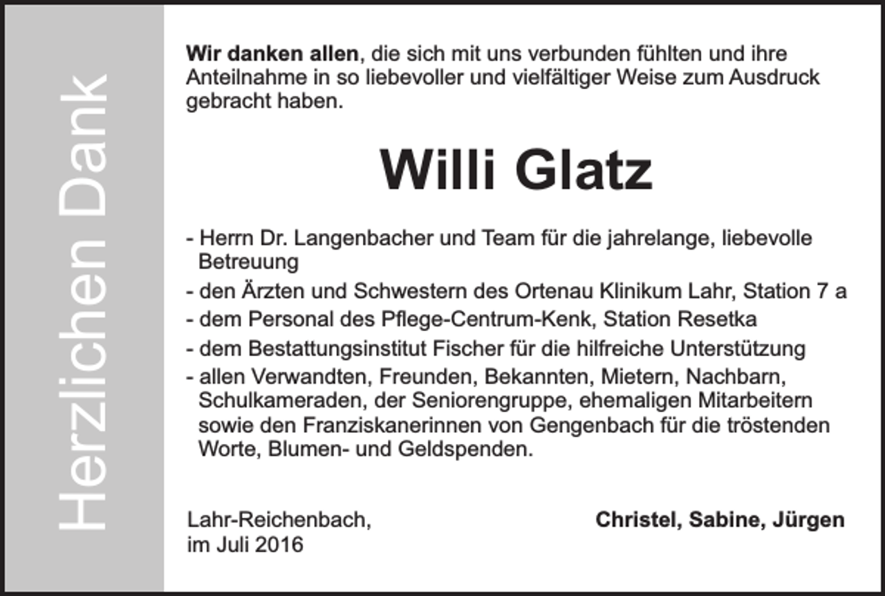 <p>Herzlichen Dank<br />Herzlichen<br />Dank</p><p>Wir danken allen, die sich mit uns verbunden fühlten und ihre<br />Anteilnahme in so liebevoller und vielfältiger Weise zum Ausdruck<br />gebracht haben.</p><p>Willi Glatz<br />- Herrn Dr. Langenbacher und Team für die jahrelange, liebevolle<br />Betreuung<br />- den Ärzten und Schwestern des Ortenau Klinikum Lahr, Station 7 a<br />- dem Personal des Pflege-Centrum-Kenk, Station Resetka<br />- dem Bestattungsinstitut Fischer für die hilfreiche Unterstützung<br />- allen Verwandten, Freunden, Bekannten, Mietern, Nachbarn,<br />Schulkameraden, der Seniorengruppe, ehemaligen Mitarbeitern<br />sowie den Franziskanerinnen von Gengenbach für die tröstenden<br />Worte, Blumen- und Geldspenden.<br />Lahr-Reichenbach,<br />im Juli 2016</p><p>Christel, Sabine, Jürgen</p>