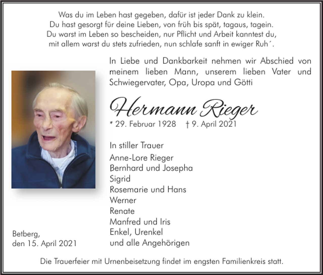 <p>Was du im Leben hast gegeben, dafür ist jeder Dank zu klein.<br />Du hast gesorgt für deine Lieben, von früh bis spät, tagaus, tagein.<br />Du warst im Leben so bescheiden, nur Pflicht und Arbeit kanntest du,<br />mit allem warst du stets zufrieden, nun schlafe sanft in ewiger Ruh´.</p><p>In Liebe und Dankbarkeit nehmen wir Abschied von<br />meinem lieben Mann, unserem lieben Vater und<br />Schwiegervater, Opa, Uropa und Götti</p><p>Hermann Rieger<br />* 29. Februar 1928</p><p>Betberg,<br />den 15. April 2021</p><p>† 9. April 2021</p><p>In stiller Trauer<br />Anne-Lore Rieger<br />Bernhard und Josepha<br />Sigrid<br />Rosemarie und Hans<br />Werner<br />Renate<br />Manfred und Iris<br />Enkel, Urenkel<br />und alle Angehörigen</p><p>Die Trauerfeier mit Urnenbeisetzung findet im engsten Familienkreis statt.</p>