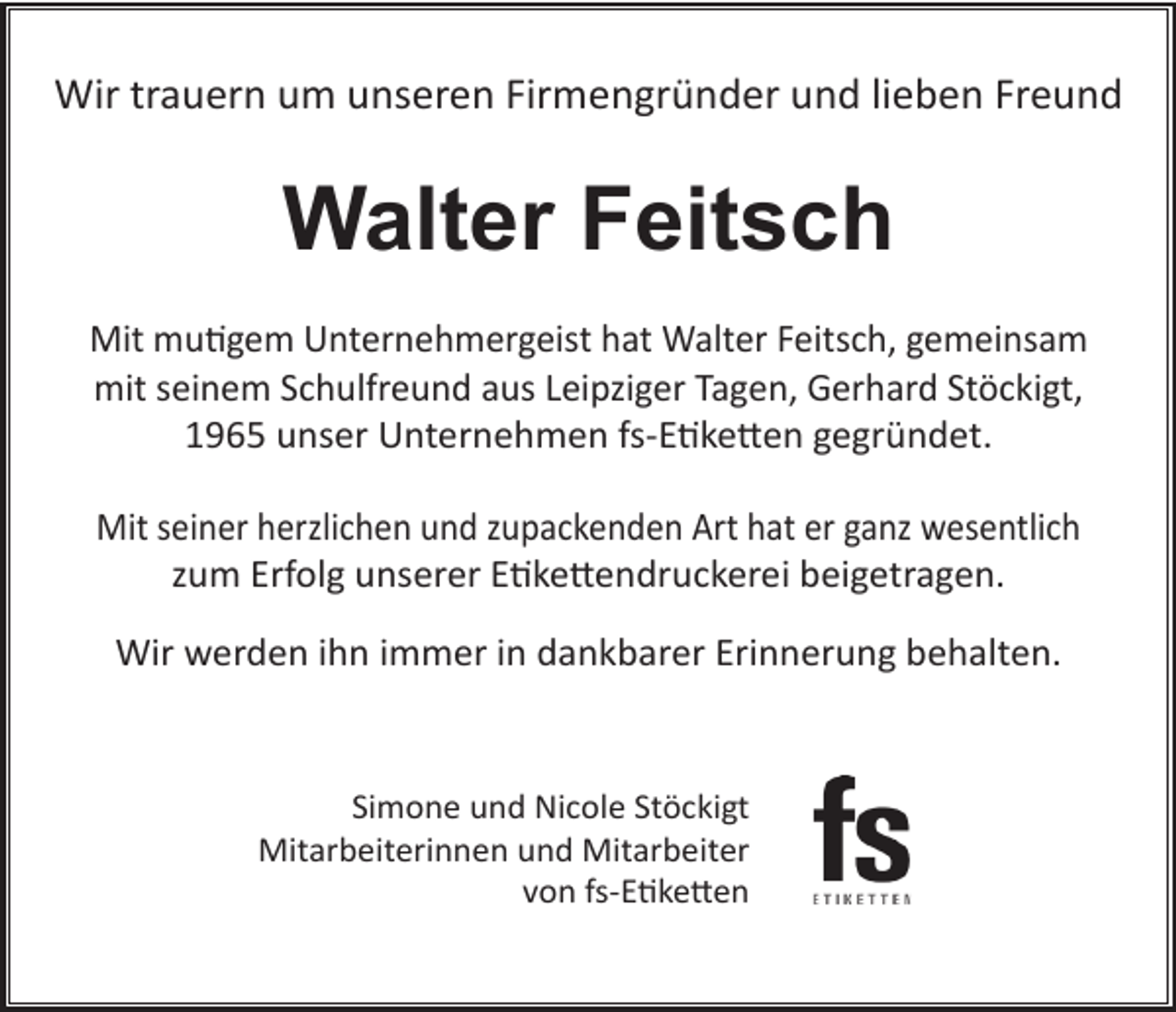 <p>Wir trauern um unseren Firmengründer und lieben Freund</p><p>Walter Feitsch<br />Mit mutigem Unternehmergeist hat Walter Feitsch, gemeinsam<br />mit seinem Schulfreund aus Leipziger Tagen, Gerhard Stöckigt,<br />1965 unser Unternehmen fs-Etiketten gegründet.<br />Mit seiner herzlichen und zupackenden Art hat er ganz wesentlich<br />zum Erfolg unserer Etikettendruckerei beigetragen.<br />Wir werden ihn immer in dankbarer Erinnerung behalten.</p><p>Simone und Nicole Stöckigt<br />Mitarbeiterinnen und Mitarbeiter<br />von fs-Etiketten</p>